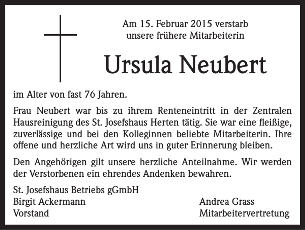 <p>Am 15. Februar 2015 verstarb<br />unsere frühere Mitarbeiterin</p><p>Ursula Neubert<br />im Alter von fast 76 Jahren.<br />Frau Neubert war bis zu ihrem Renteneintritt in der Zentralen<br />Hausreinigung des St. Josefshaus Herten tätig. Sie war eine fleißige,<br />zuverlässige und bei den Kolleginnen beliebte Mitarbeiterin. Ihre<br />offene und herzliche Art wird uns in guter Erinnerung bleiben.<br />Den Angehörigen gilt unsere herzliche Anteilnahme. Wir werden<br />der Verstorbenen ein ehrendes Andenken bewahren.<br />St. Josefshaus Betriebs gGmbH<br />Birgit Ackermann<br />Andrea Grass<br />Vorstand Mitarbeitervertretung</p>