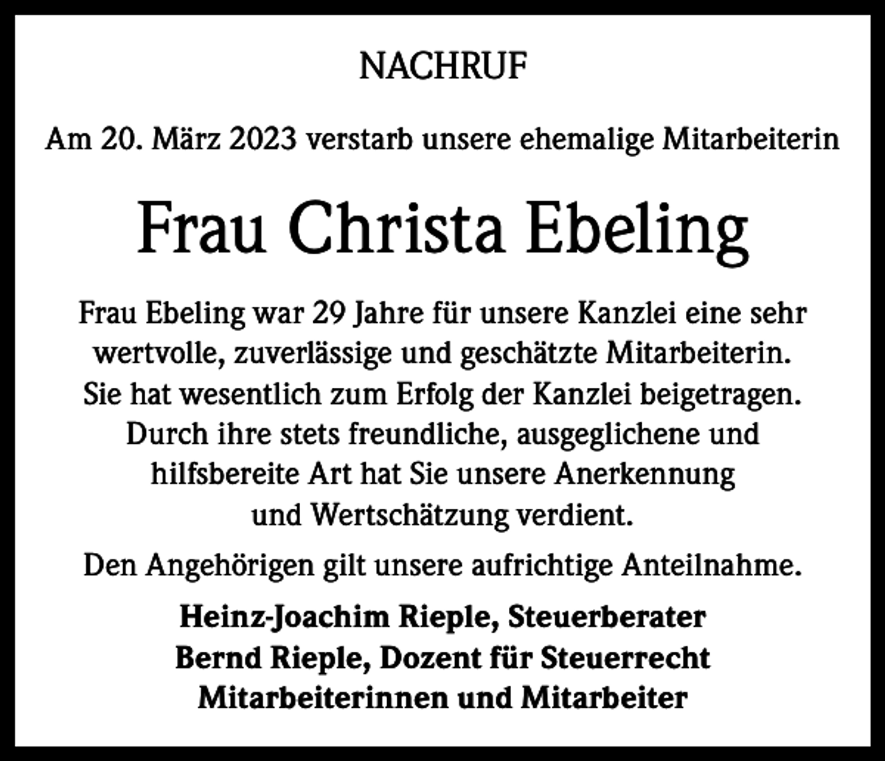 <p>NACHRUF<br />Am 20. März 2023 verstarb unsere ehemalige Mitarbeiterin</p><p>Frau Christa Ebeling<br />Frau Ebeling war 29 Jahre für unsere Kanzlei eine sehr<br />wertvolle, zuverlässige und geschätzte Mitarbeiterin.<br />Sie hat wesentlich zum Erfolg der Kanzlei beigetragen.<br />Durch ihre stets freundliche, ausgeglichene und<br />hilfsbereite Art hat Sie unsere Anerkennung<br />und Wertschätzung verdient.<br />Den Angehörigen gilt unsere aufrichtige Anteilnahme.<br />Heinz-Joachim Rieple, Steuerberater<br />Bernd Rieple, Dozent für Steuerrecht<br />Mitarbeiterinnen und Mitarbeiter</p>