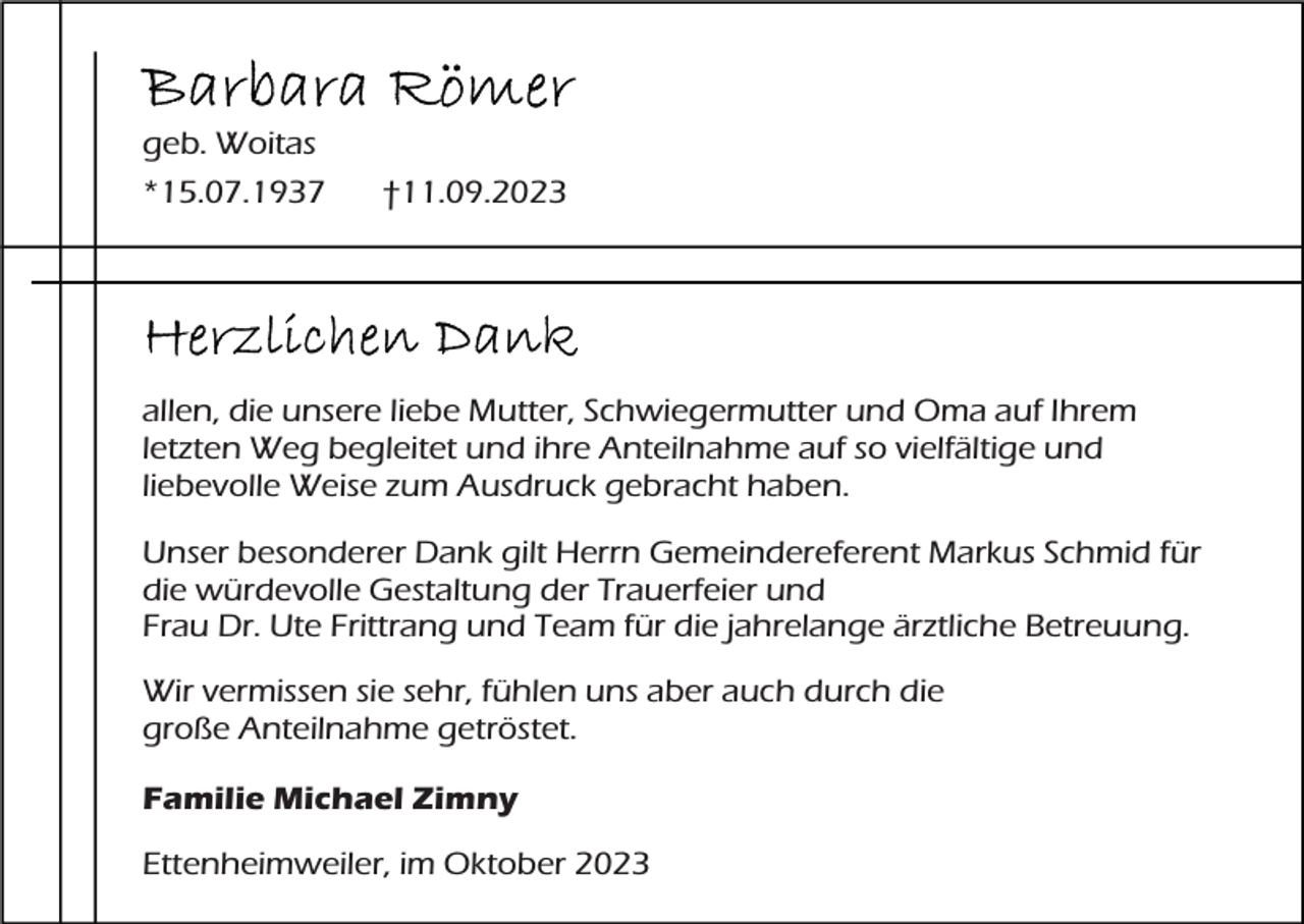 <p>geb. Woitas<br />*15.07.1937</p><p>†11.09.2023</p><p>allen, die unsere liebe Mutter, Schwiegermutter und Oma auf Ihrem<br />letzten Weg begleitet und ihre Anteilnahme auf so vielfältige und<br />liebevolle Weise zum Ausdruck gebracht haben.<br />Unser besonderer Dank gilt Herrn Gemeindereferent Markus Schmid für<br />die würdevolle Gestaltung der Trauerfeier und<br />Frau Dr. Ute Frittrang und Team für die jahrelange ärztliche Betreuung.<br />Wir vermissen sie sehr, fühlen uns aber auch durch die<br />große Anteilnahme getröstet.<br />Familie Michael Zimny<br />Ettenheimweiler, im Oktober 2023</p>