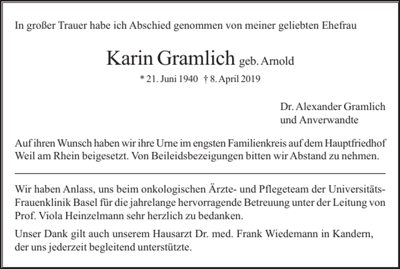 <p>In großer Trauer habe ich Abschied genommen von meiner geliebten Ehefrau</p><p>Karin Gramlich geb. Arnold<br />* 21. Juni 1940 † 8. April 2019</p><p>Dr. Alexander Gramlich<br />und Anverwandte<br />Auf ihren Wunsch haben wir ihre Urne im engsten Familienkreis auf dem Hauptfriedhof<br />Weil am Rhein beigesetzt. Von Beileidsbezeigungen bitten wir Abstand zu nehmen.<br />Wir haben Anlass, uns beim onkologischen Ärzte- und Pflegeteam der UniversitätsFrauenklinik Basel für die jahrelange hervorragende Betreuung unter der Leitung von<br />Prof. Viola Heinzelmann sehr herzlich zu bedanken.<br />Unser Dank gilt auch unserem Hausarzt Dr. med. Frank Wiedemann in Kandern,<br />der uns jederzeit begleitend unterstützte.</p>