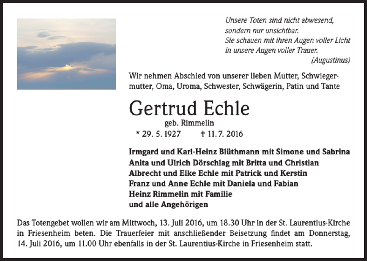 <p>Unsere Toten sind nicht abwesend,<br />sondern nur unsichtbar.<br />Sie schauen mit ihren Augen voller Licht<br />in unsere Augen voller Trauer.</p><p>(Augustinus)</p><p>Wir nehmen Abschied von unserer lieben Mutter, Schwiegermutter, Oma, Uroma, Schwester, Schwägerin, Patin und Tante</p><p>Gertrud Echle<br />geb. Rimmelin<br />* 29. 5. 1927<br />† 11. 7. 2016</p><p>Irmgard und Karl-Heinz Blüthmann mit Simone und Sabrina<br />Anita und Ulrich Dörschlag mit Britta und Christian<br />Albrecht und Elke Echle mit Patrick und Kerstin<br />Franz und Anne Echle mit Daniela und Fabian<br />Heinz Rimmelin mit Familie<br />und alle Angehörigen<br />Das Totengebet wollen wir am Mittwoch, 13. Juli 2016, um 18.30 Uhr in der St. Laurentius-Kirche<br />in Friesenheim beten. Die Trauerfeier mit anschließender Beisetzung findet am Donnerstag,<br />14. Juli 2016, um 11.00 Uhr ebenfalls in der St. Laurentius-Kirche in Friesenheim statt.</p>