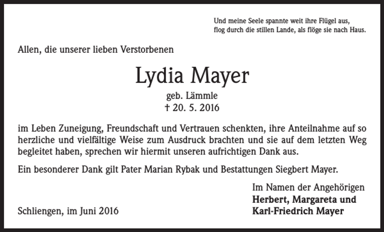 <p>Und meine Seele spannte weit ihre Flügel aus,<br />flog durch die stillen Lande, als flöge sie nach Haus.</p><p>Allen, die unserer lieben Verstorbenen</p><p>Lydia Mayer<br />geb. Lämmle<br />† 20. 5. 2016<br />im Leben Zuneigung, Freundschaft und Vertrauen schenkten, ihre Anteilnahme auf so<br />herzliche und vielfältige Weise zum Ausdruck brachten und sie auf dem letzten Weg<br />begleitet haben, sprechen wir hiermit unseren aufrichtigen Dank aus.<br />Ein besonderer Dank gilt Pater Marian Rybak und Bestattungen Siegbert Mayer.</p><p>Schliengen, im Juni 2016</p><p>Im Namen der Angehörigen<br />Herbert, Margareta und<br />Karl-Friedrich Mayer</p>