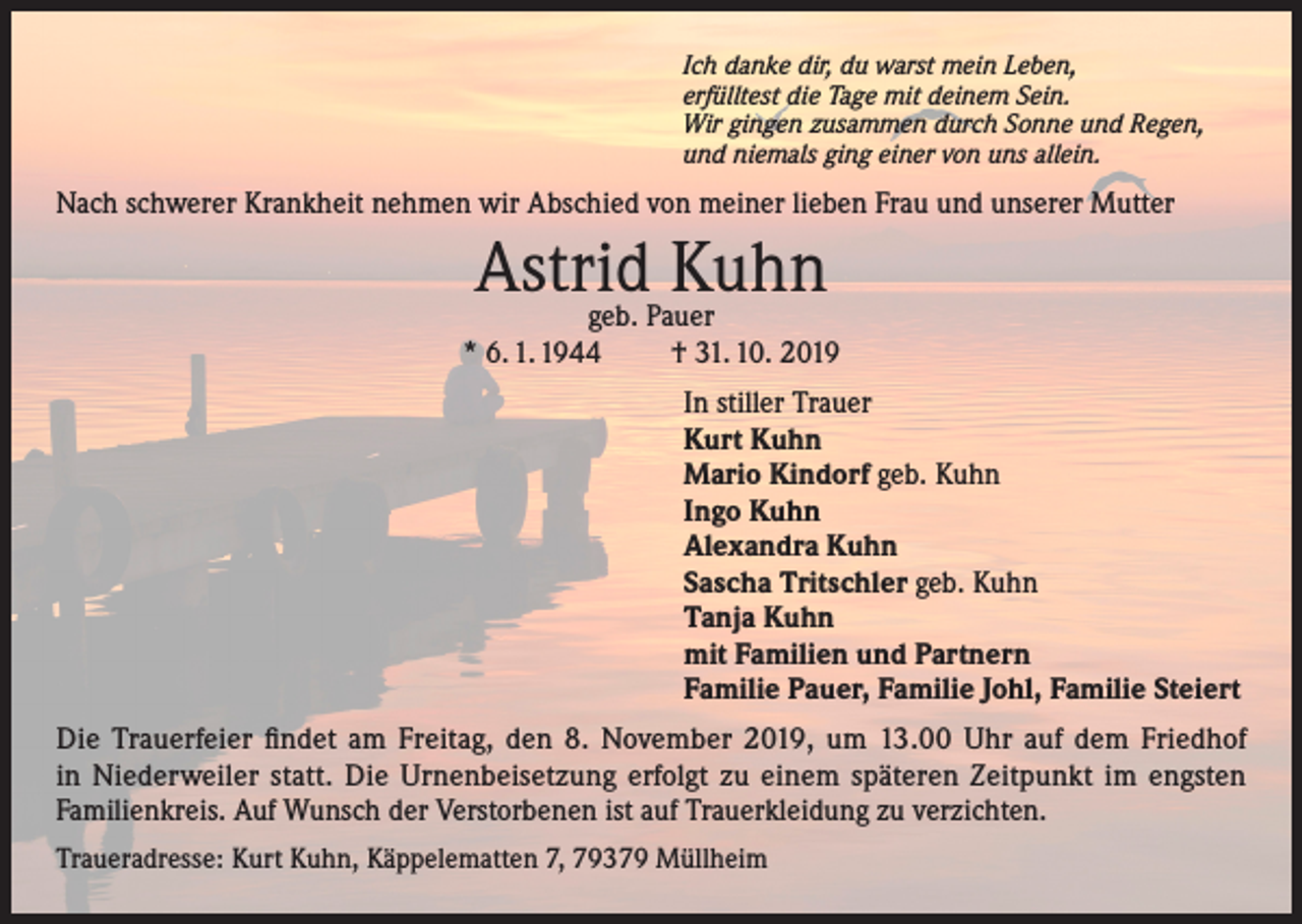 <p>Ich danke dir, du warst mein Leben,<br />erfülltest die Tage mit deinem Sein.<br />Wir gingen zusammen durch Sonne und Regen,<br />und niemals ging einer von uns allein.</p><p>Nach schwerer Krankheit nehmen wir Abschied von meiner lieben Frau und unserer Mutter</p><p>Astrid<br />Kuhn<br />geb. Pauer<br />* 6. 1. 1944</p><p>† 31. 10. 2019<br />In stiller Trauer<br />Kurt Kuhn<br />Mario Kindorf geb. Kuhn<br />Ingo Kuhn<br />Alexandra Kuhn<br />Sascha Tritschler geb. Kuhn<br />Tanja Kuhn<br />mit Familien und Partnern<br />Familie Pauer, Familie Johl, Familie Steiert</p><p>Die Trauerfeier findet am Freitag, den 8. November 2019, um 13.00 Uhr auf dem Friedhof<br />in Niederweiler statt. Die Urnenbeisetzung erfolgt zu einem späteren Zeitpunkt im engsten<br />Familienkreis. Auf Wunsch der Verstorbenen ist auf Trauerkleidung zu verzichten.<br />Traueradresse: Kurt Kuhn, Käppelematten 7, 79379 Müllheim</p>
