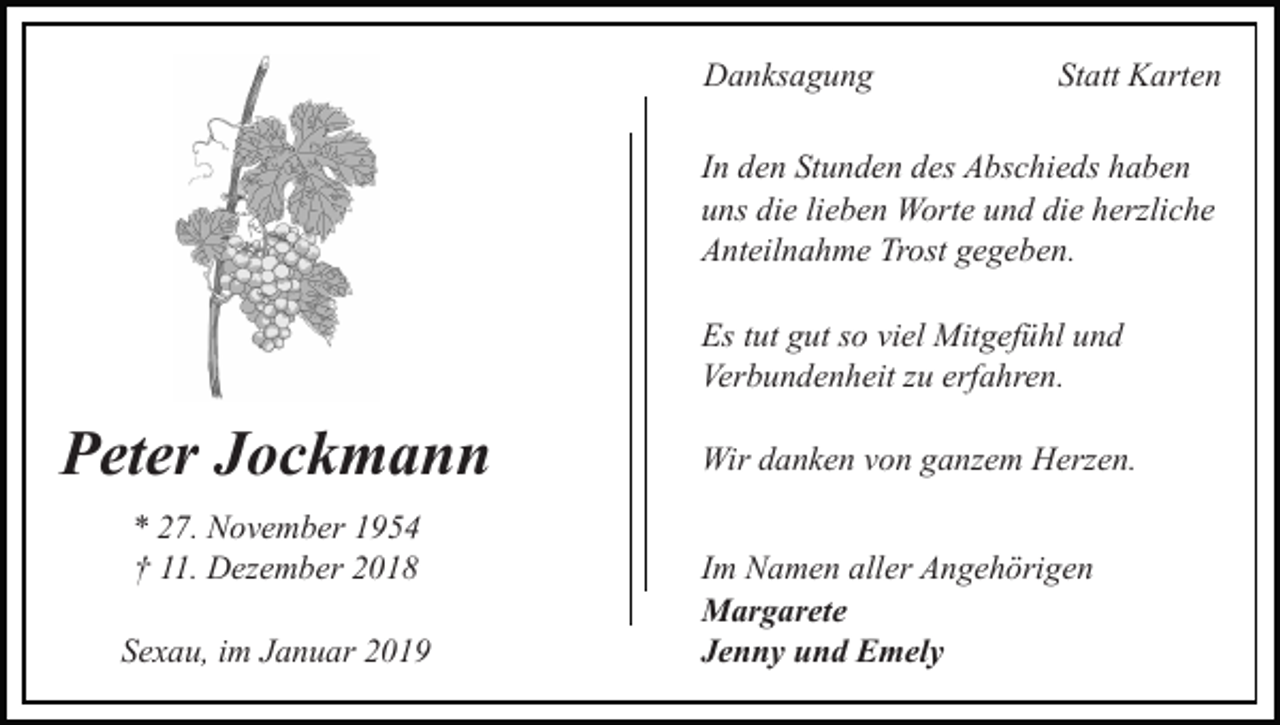 <p>Danksagung</p><p>Statt Karten</p><p>In den Stunden des Abschieds haben<br />uns die lieben Worte und die herzliche<br />Anteilnahme Trost gegeben.<br />Es tut gut so viel Mitgefühl und<br />Verbundenheit zu erfahren.</p><p>Peter Jockmann<br />* 27. November 1954<br />† 11. Dezember 2018<br />Sexau, im Januar 2019</p><p>Wir danken von ganzem Herzen.<br />Im Namen aller Angehörigen<br />Margarete<br />Jenny und Emely</p>