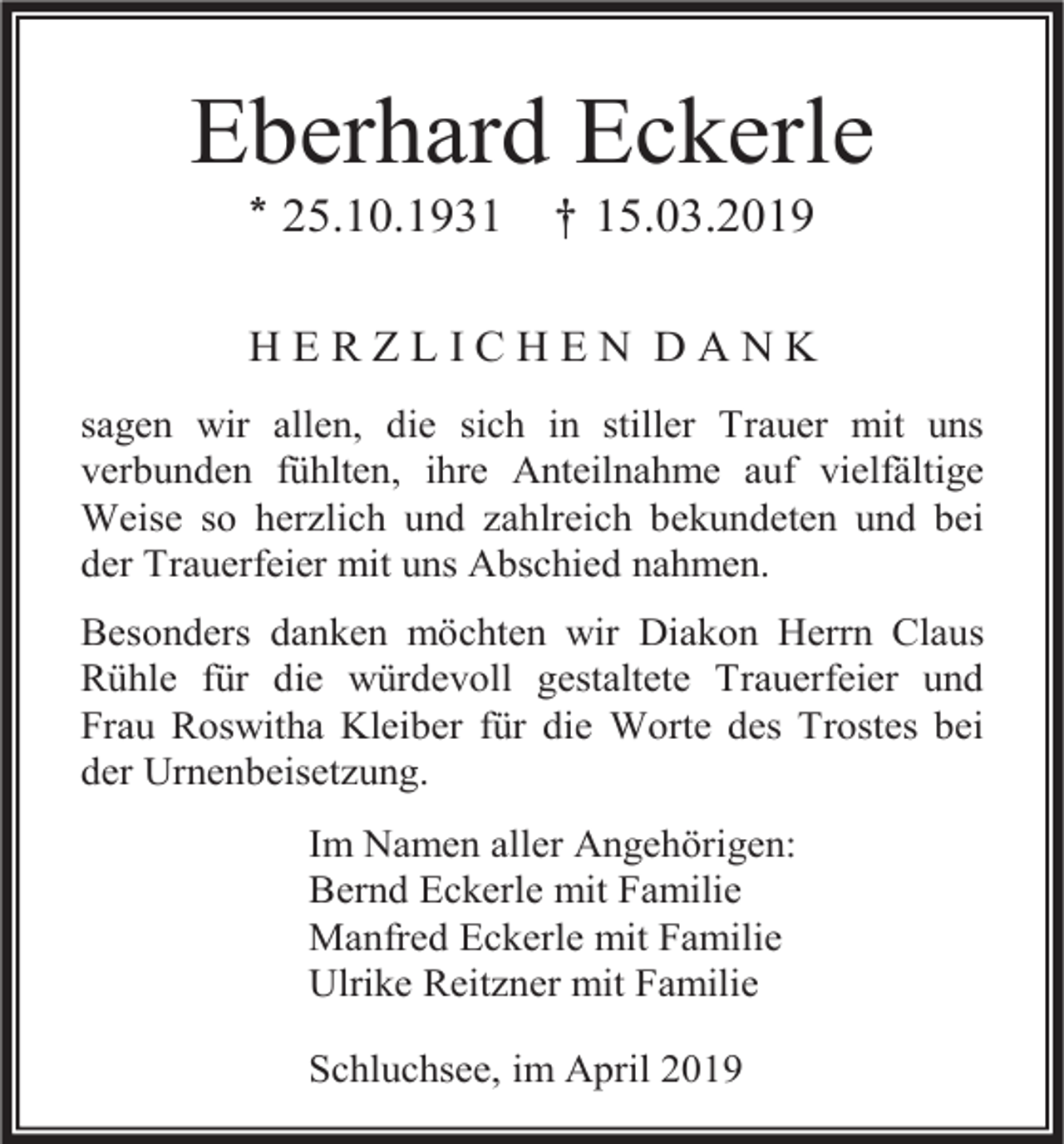 <p>Eberhard Eckerle<br />* 25.10.1931</p><p>† 15.03.2019</p><p>HERZLICHEN DANK<br />sagen wir allen, die sich in stiller Trauer mit uns<br />verbunden fühlten, ihre Anteilnahme auf vielfältige<br />Weise so herzlich und zahlreich bekundeten und bei<br />der Trauerfeier mit uns Abschied nahmen.<br />Besonders danken möchten wir Diakon Herrn Claus<br />Rühle für die würdevoll gestaltete Trauerfeier und<br />Frau Roswitha Kleiber für die Worte des Trostes bei<br />der Urnenbeisetzung.<br />Im Namen aller Angehörigen:<br />Bernd Eckerle mit Familie<br />Manfred Eckerle mit Familie<br />Ulrike Reitzner mit Familie<br />Schluchsee, im April 2019</p>