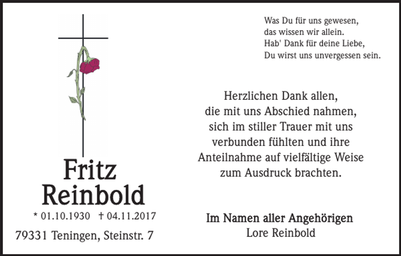 <p>Was Du für uns gewesen,<br />das wissen wir allein.<br />Hab' Dank für deine Liebe,<br />Du wirst uns unvergessen sein.</p><p>Herzlichen Dank allen,<br />die mit uns Abschied nahmen,<br />sich im stiller Trauer mit uns<br />verbunden fühlten und ihre<br />Anteilnahme auf vielfältige Weise<br />zum Ausdruck brachten.<br />* 01.10.1930 † 04.11.2019331 Teningen, Steinstr. 7</p><p>Lore Reinbold</p>
