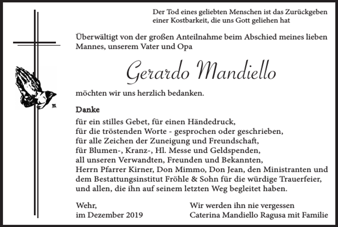 <p>Der Tod eines geliebten Menschen ist das Zurückgeben<br />einer Kostbarkeit, die uns Gott geliehen hat</p><p>Überwältigt von der großen Anteilnahme beim Abschied meines lieben<br />Mannes, unserem Vater und Opa</p><p>Gerardo Mandiello<br />möchten wir uns herzlich bedanken.<br />Danke<br />für ein stilles Gebet, für einen Händedruck,<br />für die tröstenden Worte - gesprochen oder geschrieben,<br />für alle Zeichen der Zuneigung und Freundschaft,<br />für Blumen-, Kranz-, Hl. Messe und Geldspenden,<br />all unseren Verwandten, Freunden und Bekannten,<br />Herrn Pfarrer Kirner, Don Mimmo, Don Jean, den Ministranten und<br />dem Bestattungsinstitut Fröhle &amp; Sohn für die würdige Trauerfeier,<br />und allen, die ihn auf seinem letzten Weg begleitet haben.<br />Wehr,<br />im Dezember 2019</p><p>Wir werden ihn nie vergessen<br />Caterina Mandiello Ragusa mit Familie</p>