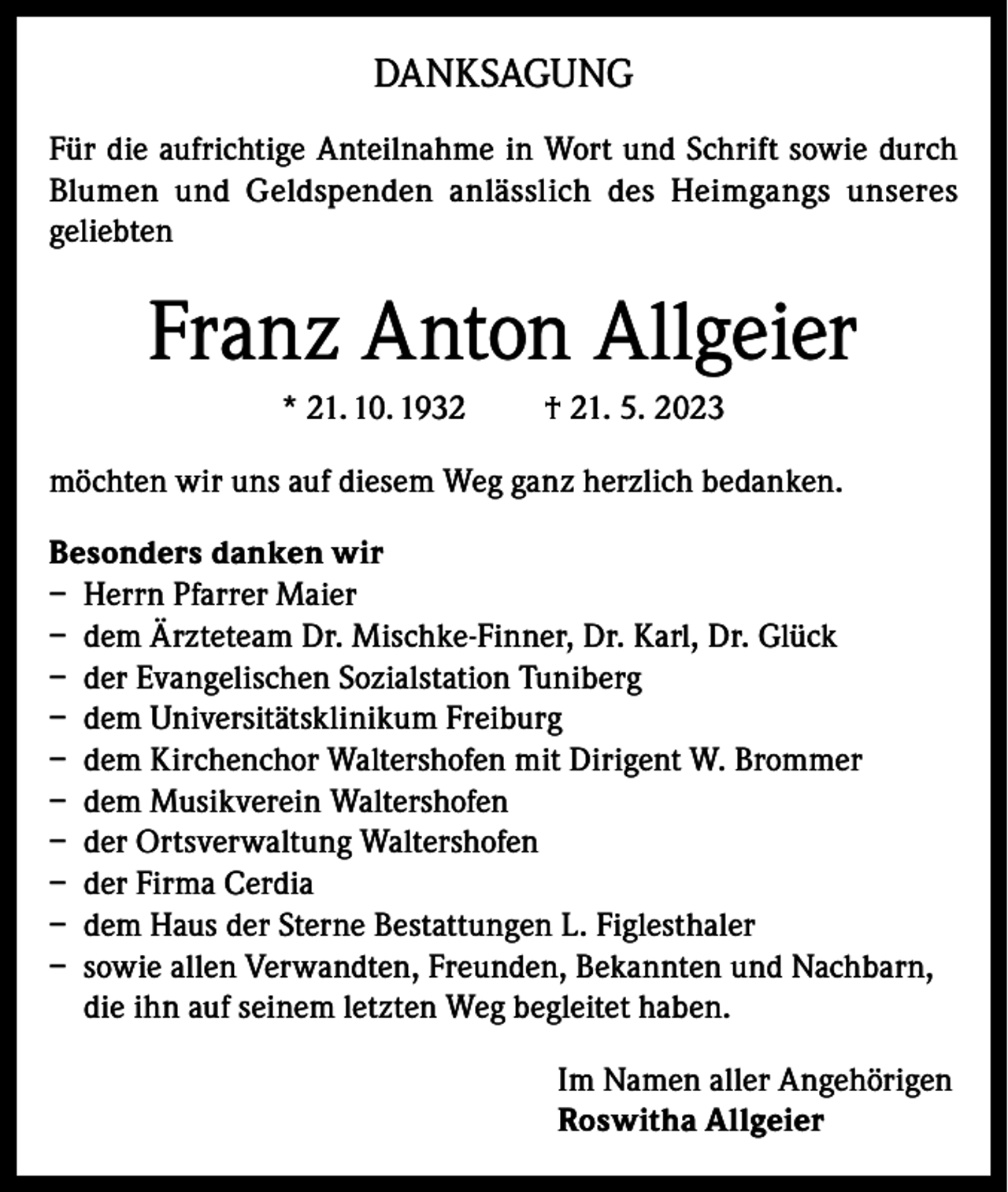 <p>DANKSAGUNG<br />Für die aufrichtige Anteilnahme in Wort und Schrift sowie durch<br />Blumen und Geldspenden anlässlich des Heimgangs unseres<br />geliebten</p><p>Franz Anton Allgeier<br />* 21. 10. 1932</p><p>† 21. 5. 2023</p><p>möchten wir uns auf diesem Weg ganz herzlich bedanken.<br />Besonders danken wir<br />– Herrn Pfarrer Maier<br />– dem Ärzteteam Dr. Mischke-Finner, Dr. Karl, Dr. Glück<br />– der Evangelischen Sozialstation Tuniberg<br />– dem Universitätsklinikum Freiburg<br />– dem Kirchenchor Waltershofen mit Dirigent W. Brommer<br />– dem Musikverein Waltershofen<br />– der Ortsverwaltung Waltershofen<br />– der Firma Cerdia<br />– dem Haus der Sterne Bestattungen L. Figlesthaler<br />– sowie allen Verwandten, Freunden, Bekannten und Nachbarn,<br />die ihn auf seinem letzten Weg begleitet haben.<br />Im Namen aller Angehörigen<br />Roswitha Allgeier</p>