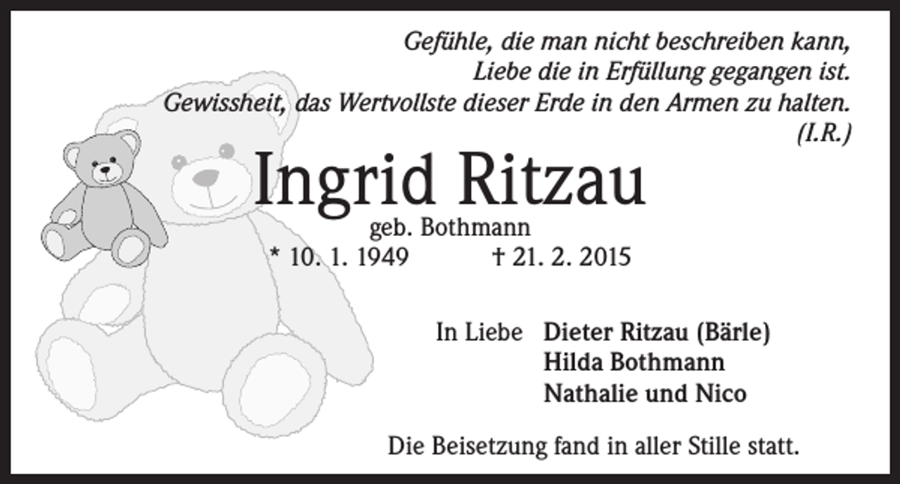 <p>Gefühle, die man nicht beschreiben kann,<br />Liebe die in Erfüllung gegangen ist.<br />Gewissheit, das Wertvollste dieser Erde in den Armen zu halten.<br />(I.R.)</p><p>Ingrid Ritzau<br />geb. Bothmann<br />* 10. 1. 1949 † 21. 2. 2015</p><p>In Liebe D<br />ieter Ritzau (Bärle)<br />Hilda Bothmann<br />Nathalie und Nico<br />Die Beisetzung fand in aller Stille statt.</p>