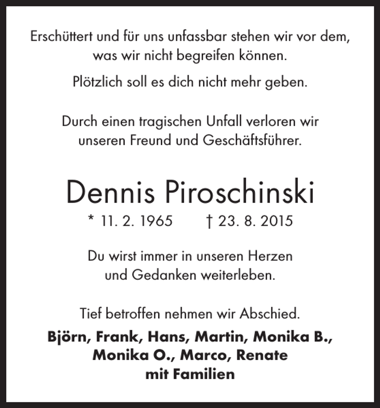 <p>Erschüttert und für uns unfassbar stehen wir vor dem,<br />was wir nicht begreifen können.<br />Plötzlich soll es dich nicht mehr geben.<br />Durch einen tragischen Unfall verloren wir<br />unseren Freund und Geschäftsführer.</p><p>Dennis Piroschinski<br />* 11. 2. 1965 † 23. 8. 2015<br />Du wirst immer in unseren Herzen<br />und Gedanken weiterleben.<br />Tief betroffen nehmen wir Abschied.<br />Björn, Frank, Hans, Martin, Monika B.,<br />Monika O., Marco, Renate<br />mit Familien</p>
