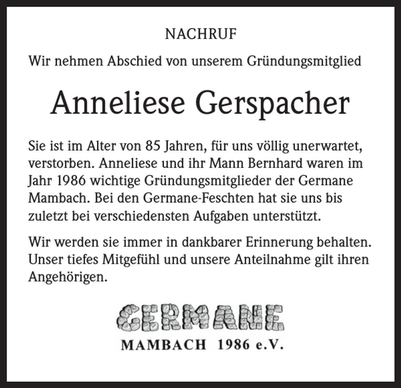 <p>NACHRUF<br />Wir nehmen Abschied von unserem Gründungsmitglied</p><p>Anneliese Gerspacher<br />Sie ist im Alter von 85 Jahren, für uns völlig unerwartet,<br />verstorben. Anneliese und ihr Mann Bernhard waren im<br />Jahr 1986 wichtige Gründungsmitglieder der Germane<br />Mambach. Bei den Germane-Feschten hat sie uns bis<br />zuletzt bei verschiedensten Aufgaben unterstützt.<br />Wir werden sie immer in dankbarer Erinnerung behalten.<br />Unser tiefes Mitgefühl und unsere Anteilnahme gilt ihren<br />Angehörigen.</p>