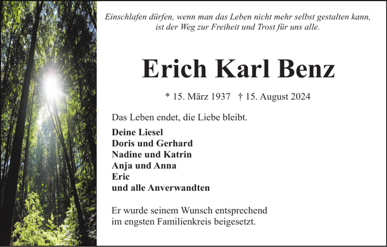 <p>Einschlafen dürfen, wenn man das Leben nicht mehr selbst gestalten kann,<br />ist der Weg zur Freiheit und Trost für uns alle.</p><p>Erich Karl Benz<br />* 15. März 1937 † 15. August 2024<br />Das Leben endet, die Liebe bleibt.<br />Deine Liesel<br />Doris und Gerhard<br />Nadine und Katrin<br />Anja und Anna<br />Eric<br />und alle Anverwandten<br />Er wurde seinem Wunsch entsprechend<br />im engsten Familienkreis beigesetzt.</p>