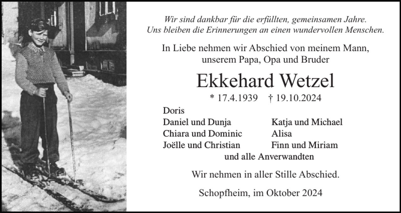 <p>Wir sind dankbar für die erfüllten, gemeinsamen Jahre.<br />Uns bleiben die Erinnerungen an einen wundervollen Menschen.</p><p>In Liebe nehmen wir Abschied von meinem Mann,<br />unserem Papa, Opa und Bruder</p><p>Ekkehard Wetzel<br />* 17.4.1939</p><p>† 19.10.2024</p><p>Doris<br />Dorisund Dunja<br />Alisaund Michael<br />Daniel<br />Katja<br />Daniel<br />und<br />Dunja<br />Joëlle<br />Chiara und Dominic<br />Alisa und Christian<br />Katjaund<br />undChristian<br />Michael<br />Finnund<br />undMiriam<br />Miriam<br />Joëlle<br />Finn<br />Chiara und Dominic<br />und alle Anverwandten<br />und alle Anverwandten</p><p>Wir nehmen in aller Stille Abschied.<br />Schopfheim, im Oktober 2024</p>