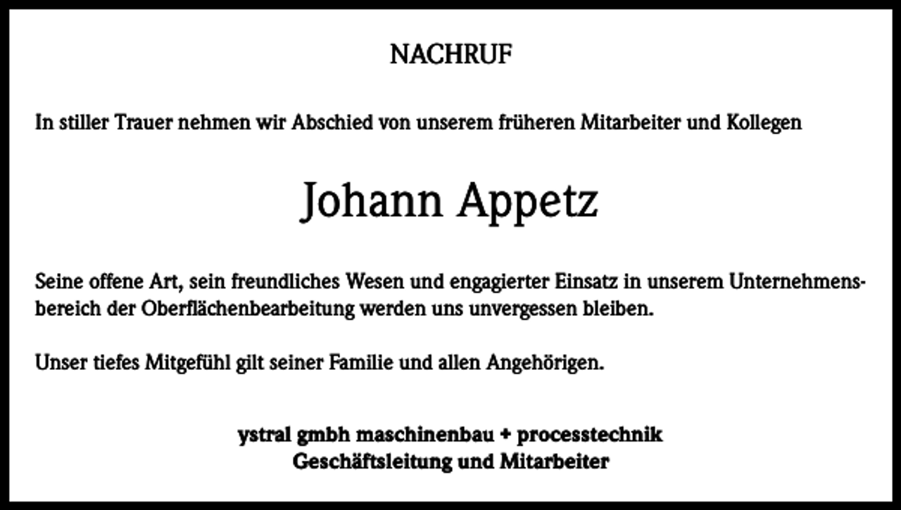 <p>NACHRUF<br />In stiller Trauer nehmen wir Abschied von unserem früheren Mitarbeiter und Kollegen</p><p>Johann Appetz<br />Seine offene Art, sein freundliches Wesen und engagierter Einsatz in unserem Unternehmensbereich der Oberflächenbearbeitung werden uns unvergessen bleiben.<br />Unser tiefes Mitgefühl gilt seiner Familie und allen Angehörigen.<br />ystral gmbh maschinenbau + processtechnik<br />Geschäftsleitung und Mitarbeiter</p>