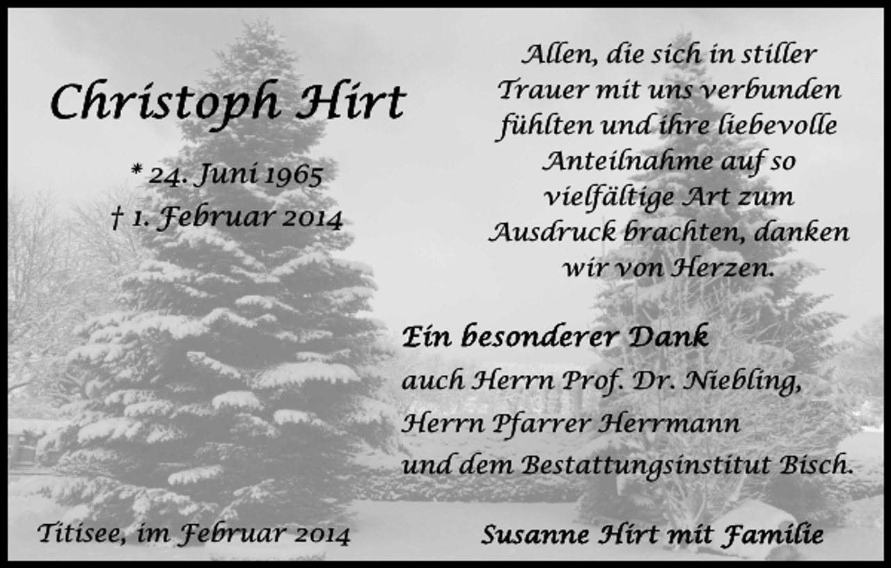<p>* 24. Juni 1965<br />† 1. Februar 2014</p><p>Allen, die sich in stiller<br />Trauer mit uns verbunden<br />fühlten und ihre liebevolle<br />Anteilnahme auf so<br />vielfältige Art zum<br />Ausdruck brachten, danken<br />wir von Herzen.</p><p>auch Herrn Prof. Dr. Niebling,<br />Herrn Pfarrer Herrmann<br />und dem Bestattungsinstitut Bisch.<br />Titisee, im Februar 2014</p>