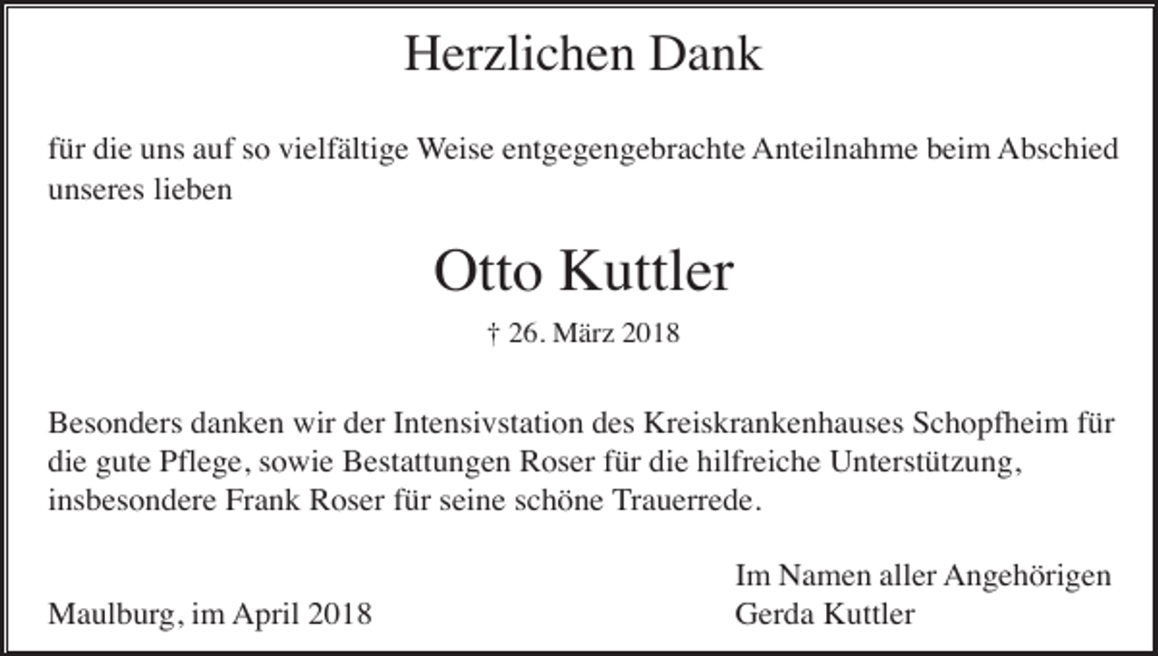 <p>Herzlichen Dank<br />für die uns auf so vielfältige Weise entgegengebrachte Anteilnahme beim Abschied<br />unseres lieben</p><p>Otto Kuttler<br />† 26. März 2018</p><p>Besonders danken wir der Intensivstation des Kreiskrankenhauses Schopfheim für<br />die gute Pflege, sowie Bestattungen Roser für die hilfreiche Unterstützung,<br />insbesondere Frank Roser für seine schöne Trauerrede.</p><p>Maulburg, im April 2018</p><p>Im Namen aller Angehörigen<br />Gerda Kuttler</p>