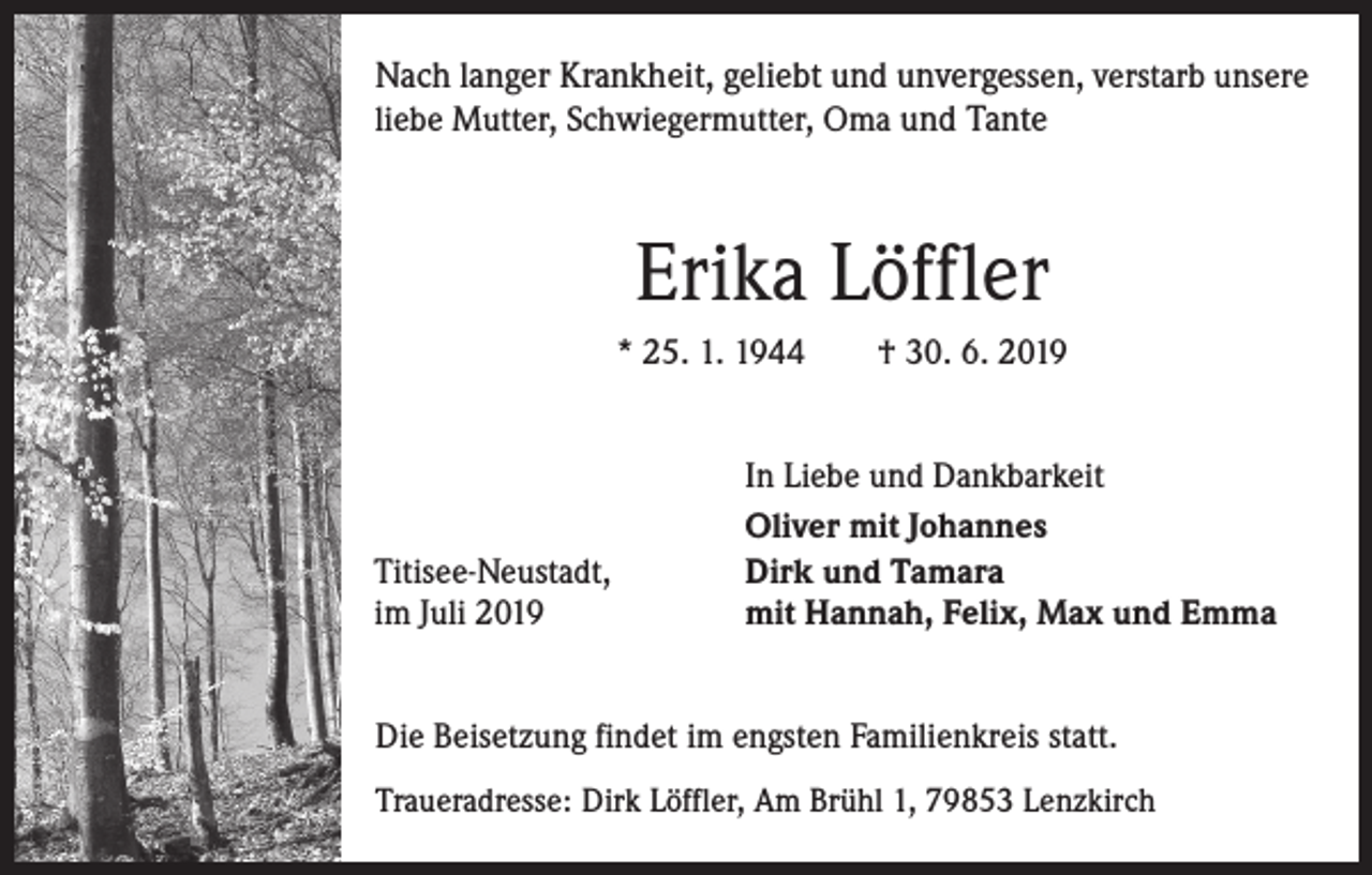 <p>Nach langer Krankheit, geliebt und unvergessen, verstarb unsere<br />liebe Mutter, Schwiegermutter, Oma und Tante</p><p>Erika Löffler<br />* 25. 1. 1944 † 30. 6. 2019</p><p>Titisee-Neustadt,<br />im Juli 2019</p><p>In Liebe und Dankbarkeit<br />Oliver mit Johannes<br />Dirk und Tamara<br />mit Hannah, Felix, Max und Emma</p><p>Die Beisetzung findet im engsten Familienkreis statt.<br />Traueradresse: Dirk Löffler, Am Brühl 1, 79853 Lenzkirch</p>