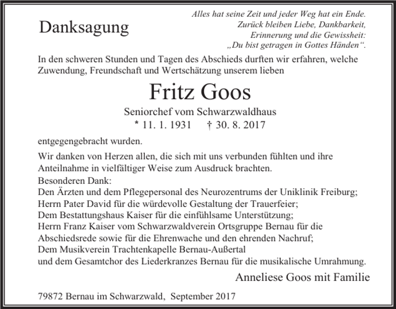 <p>Danksagung</p><p>Alles hat seine Zeit und jeder Weg hat ein Ende.<br />Zurück bleiben Liebe, Dankbarkeit,<br />Erinnerung und die Gewissheit:<br />„Du bist getragen in Gottes Händen“.</p><p>In den schweren Stunden und Tagen des Abschieds durften wir erfahren, welche<br />Zuwendung, Freundschaft und Wertschätzung unserem lieben</p><p>Fritz Goos<br />Seniorchef vom Schwarzwaldhaus<br />* 11. 1. 1931 † 30. 8. 2017<br />entgegengebracht wurden.<br />Wir danken von Herzen allen, die sich mit uns verbunden fühlten und ihre<br />Anteilnahme in vielfältiger Weise zum Ausdruck brachten.<br />Besonderen Dank:<br />Den Ärzten und dem Pflegepersonal des Neurozentrums der Uniklinik Freiburg;<br />Herrn Pater David für die würdevolle Gestaltung der Trauerfeier;<br />Dem Bestattungshaus Kaiser für die einfühlsame Unterstützung;<br />Herrn Franz Kaiser vom Schwarzwaldverein Ortsgruppe Bernau für die<br />Abschiedsrede sowie für die Ehrenwache und den ehrenden Nachruf;<br />Dem Musikverein Trachtenkapelle Bernau-Außertal<br />und dem Gesamtchor des Liederkranzes Bernau für die musikalische Umrahmung.</p><p>Anneliese Goos mit Familie<br />79872 Bernau im Schwarzwald, September 2017</p>