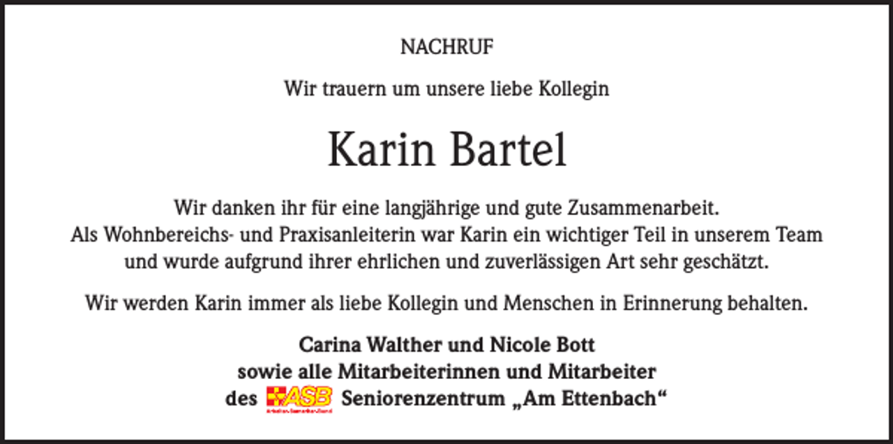 <p>NACHRUF<br />Wir trauern um unsere liebe Kollegin</p><p>Karin Bartel<br />Wir danken ihr für eine langjährige und gute Zusammenarbeit.<br />Als Wohnbereichs- und Praxisanleiterin war Karin ein wichtiger Teil in unserem Team<br />und wurde aufgrund ihrer ehrlichen und zuverlässigen Art sehr geschätzt.<br />Wir werden Karin immer als liebe Kollegin und Menschen in Erinnerung behalten.<br />Carina Walther und Nicole Bott<br />sowie alle Mitarbeiterinnen und Mitarbeiter<br />des<br />Seniorenzentrum „Am Ettenbach“</p>