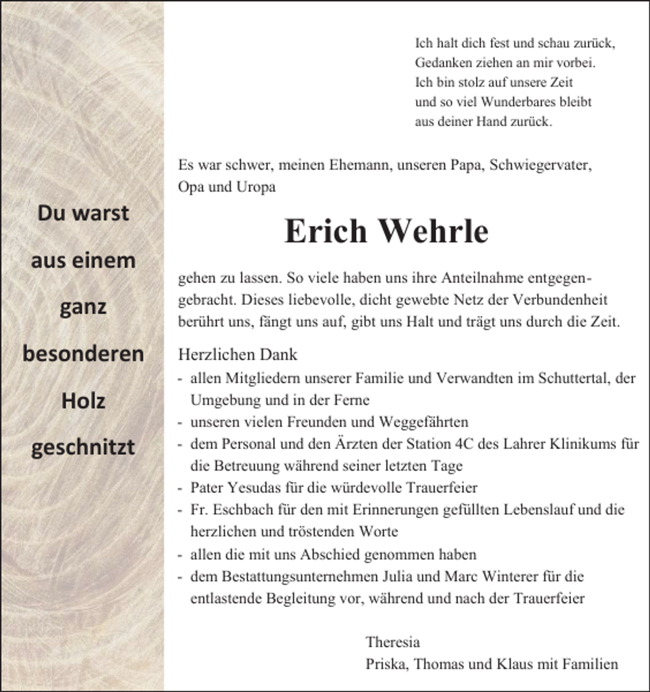 <p>Ich halt dich fest und schau zurück,<br />Gedanken ziehen an mir vorbei.<br />Ich bin stolz auf unsere Zeit<br />und so viel Wunderbares bleibt<br />aus deiner Hand zurück.</p><p>Es war schwer, meinen Ehemann, unseren Papa, Schwiegervater,<br />Opa und Uropa</p><p>Du warst<br />aus einem<br />ganz<br />besonderen<br />Holz<br />geschnitzt</p><p>Erich Wehrle<br />gehen zu lassen. So viele haben uns ihre Anteilnahme entgegengebracht. Dieses liebevolle, dicht gewebte Netz der Verbundenheit<br />berührt uns, fängt uns auf, gibt uns Halt und trägt uns durch die Zeit.</p><p>Herzlichen Dank<br />- allen Mitgliedern unserer Familie und Verwandten im Schuttertal, der<br />Umgebung und in der Ferne<br />- unseren vielen Freunden und Weggefährten<br />- dem Personal und den Ärzten der Station 4C des Lahrer Klinikums für<br />die Betreuung während seiner letzten Tage<br />- Pater Yesudas für die würdevolle Trauerfeier<br />- Fr. Eschbach für den mit Erinnerungen gefüllten Lebenslauf und die<br />herzlichen und tröstenden Worte<br />- allen die mit uns Abschied genommen haben<br />- dem Bestattungsunternehmen Julia und Marc Winterer für die<br />entlastende Begleitung vor, während und nach der Trauerfeier<br />Theresia<br />Priska, Thomas und Klaus mit Familien</p>
