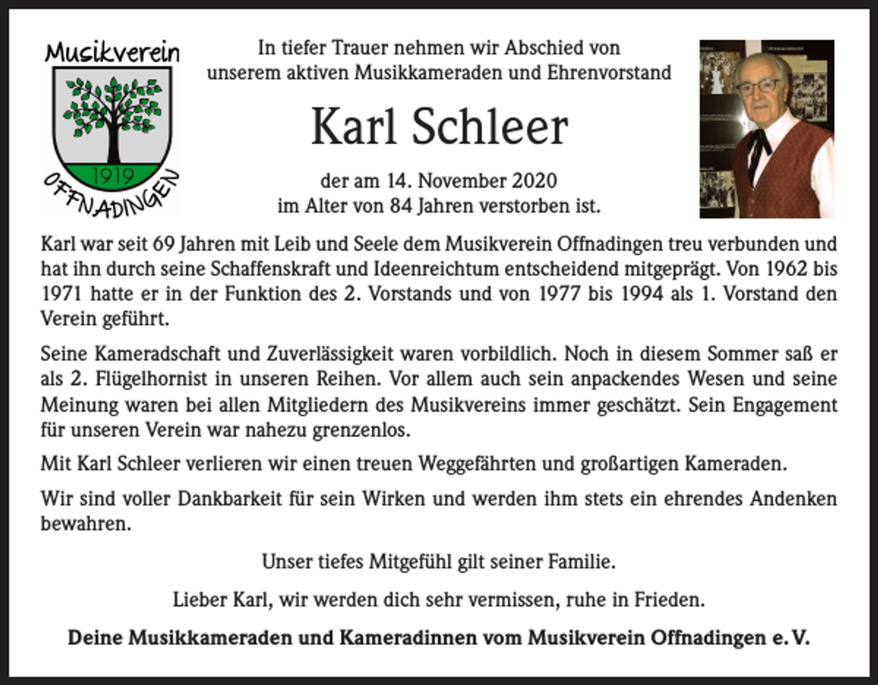 <p>In tiefer Trauer nehmen wir Abschied von<br />unserem aktiven Musikkameraden und Ehrenvorstand</p><p>Karl Schleer<br />der am 14. November 2020<br />im Alter von 84 Jahren verstorben ist.<br />Karl war seit 69 Jahren mit Leib und Seele dem Musikverein Offnadingen treu verbunden und<br />hat ihn durch seine Schaffenskraft und Ideenreichtum entscheidend mitgeprägt. Von 1962 bis<br />1971 hatte er in der Funktion des 2. Vorstands und von 1977 bis 1994 als 1. Vorstand den<br />Verein geführt.<br />Seine Kameradschaft und Zuverlässigkeit waren vorbildlich. Noch in diesem Sommer saß er<br />als 2. Flügelhornist in unseren Reihen. Vor allem auch sein anpackendes Wesen und seine<br />Meinung waren bei allen Mitgliedern des Musikvereins immer geschätzt. Sein Engagement<br />für unseren Verein war nahezu grenzenlos.<br />Mit Karl Schleer verlieren wir einen treuen Weggefährten und großartigen Kameraden.<br />Wir sind voller Dankbarkeit für sein Wirken und werden ihm stets ein ehrendes Andenken<br />bewahren.<br />Unser tiefes Mitgefühl gilt seiner Familie.<br />Lieber Karl, wir werden dich sehr vermissen, ruhe in Frieden.<br />Deine Musikkameraden und Kameradinnen vom Musikverein Offnadingen e. V.</p>