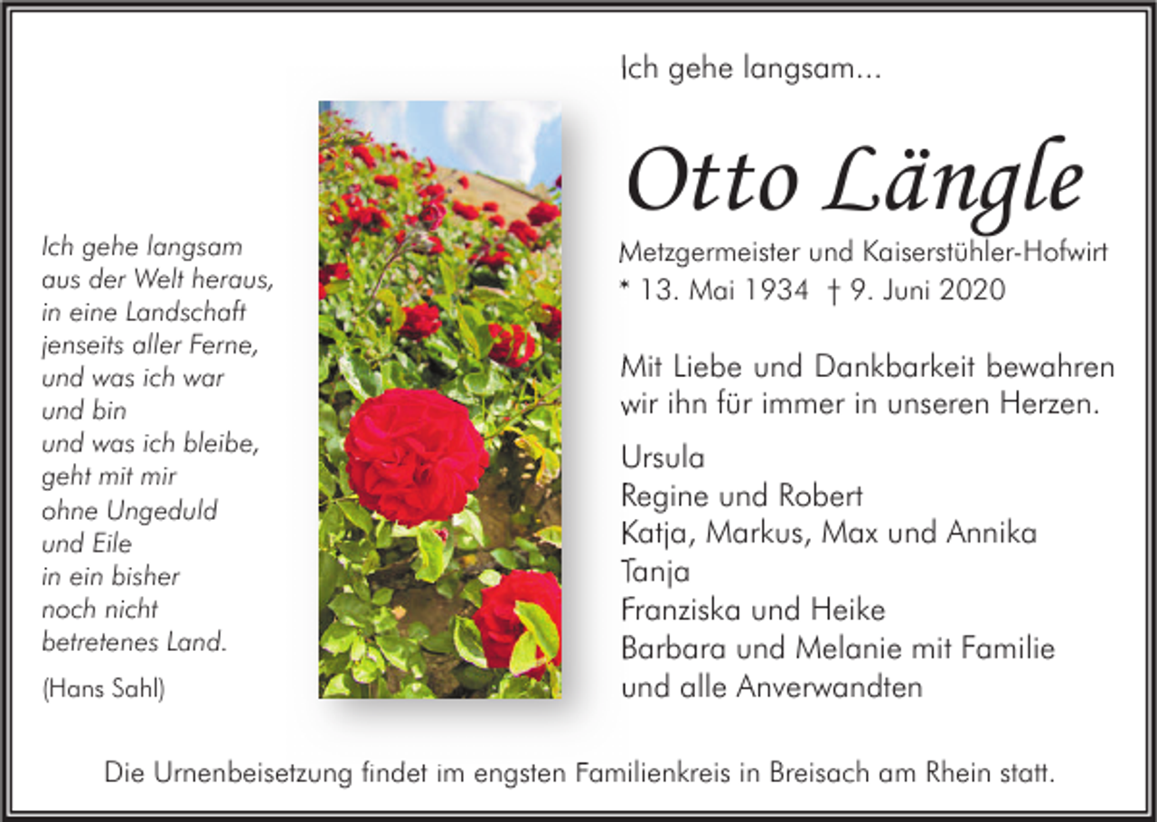 <p>Ich gehe langsam...</p><p>Ich gehe langsam<br />aus der Welt heraus,<br />in eine Landschaft<br />jenseits aller Ferne,<br />und was ich war<br />und bin<br />und was ich bleibe,<br />geht mit mir<br />ohne Ungeduld<br />und Eile<br />in ein bisher<br />noch nicht<br />betretenes Land.<br />(Hans Sahl)</p><p>Otto Längle</p><p>Metzgermeister und Kaiserstühler-Hofwirt<br />* 13. Mai 1934 † 9. Juni 2020</p><p>Mit Liebe und Dankbarkeit bewahren<br />wir ihn für immer in unseren Herzen.<br />Ursula<br />Regine und Robert<br />Katja, Markus, Max und Annika<br />Tanja<br />Franziska und Heike<br />Barbara und Melanie mit Familie<br />und alle Anverwandten</p><p>Die Urnenbeisetzung findet im engsten Familienkreis in Breisach am Rhein statt.</p>