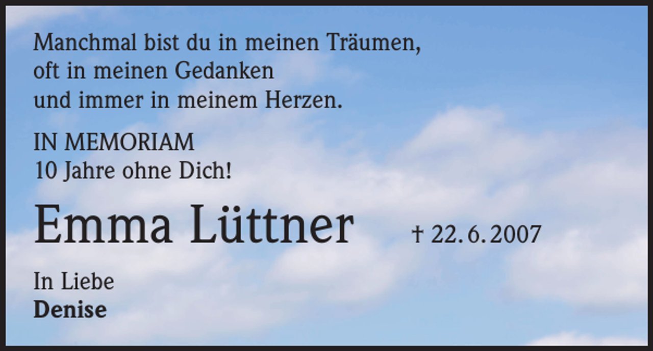 <p>Manchmal bist du in meinen Träumen,<br />oft in meinen Gedanken<br />und immer in meinem Herzen.<br />IN MEMORIAM<br />10 Jahre ohne Dich!</p><p>Emma Lüttner<br />In Liebe<br />Denise</p><p>† 22. 6. 2007</p>