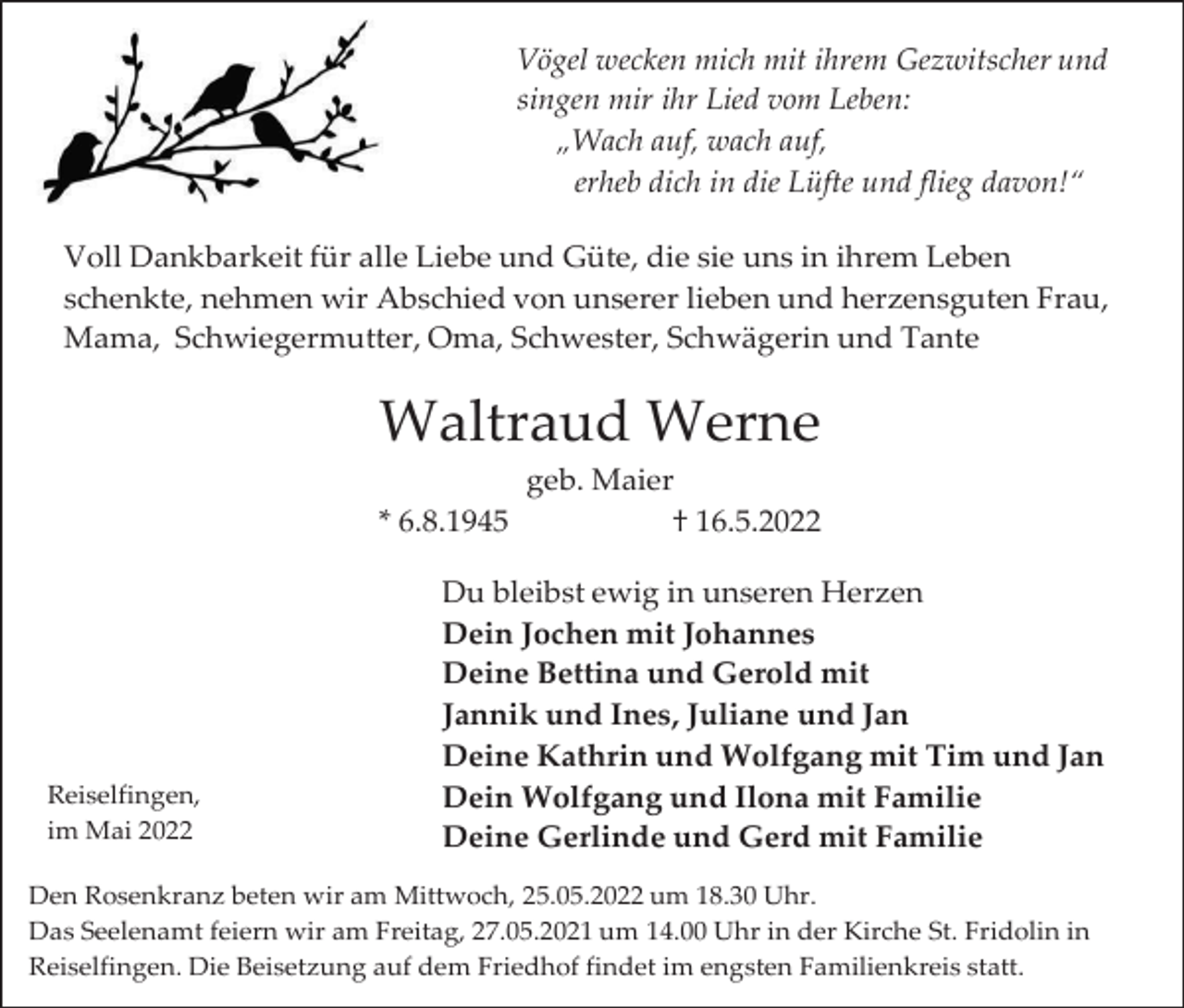 <p>Vögel wecken mich mit ihrem Gezwitscher und<br />singen mir ihr Lied vom Leben:<br />„Wach auf, wach auf,<br />erheb dich in die Lüfte und flieg davon!“<br />Voll Dankbarkeit für alle Liebe und Güte, die sie uns in ihrem Leben<br />schenkte, nehmen wir Abschied von unserer lieben und herzensguten Frau,<br />Mama, Schwiegermutter, Oma, Schwester, Schwägerin und Tante</p><p>Waltraud Werne<br />* 6.8.1945</p><p>Reiselfingen,<br />im Mai 2022</p><p>geb. Maier<br />† 16.5.2022</p><p>Du bleibst ewig in unseren Herzen<br />Dein Jochen mit Johannes<br />Deine Bettina und Gerold mit<br />Jannik und Ines, Juliane und Jan<br />Deine Kathrin und Wolfgang mit Tim und Jan<br />Dein Wolfgang und Ilona mit Familie<br />Deine Gerlinde und Gerd mit Familie</p><p>Den Rosenkranz beten wir am Mittwoch, 25.05.2022 um 18.30 Uhr.<br />Das Seelenamt feiern wir am Freitag, 27.05.2021 um 14.00 Uhr in der Kirche St. Fridolin in<br />Reiselfingen. Die Beisetzung auf dem Friedhof findet im engsten Familienkreis statt.</p>