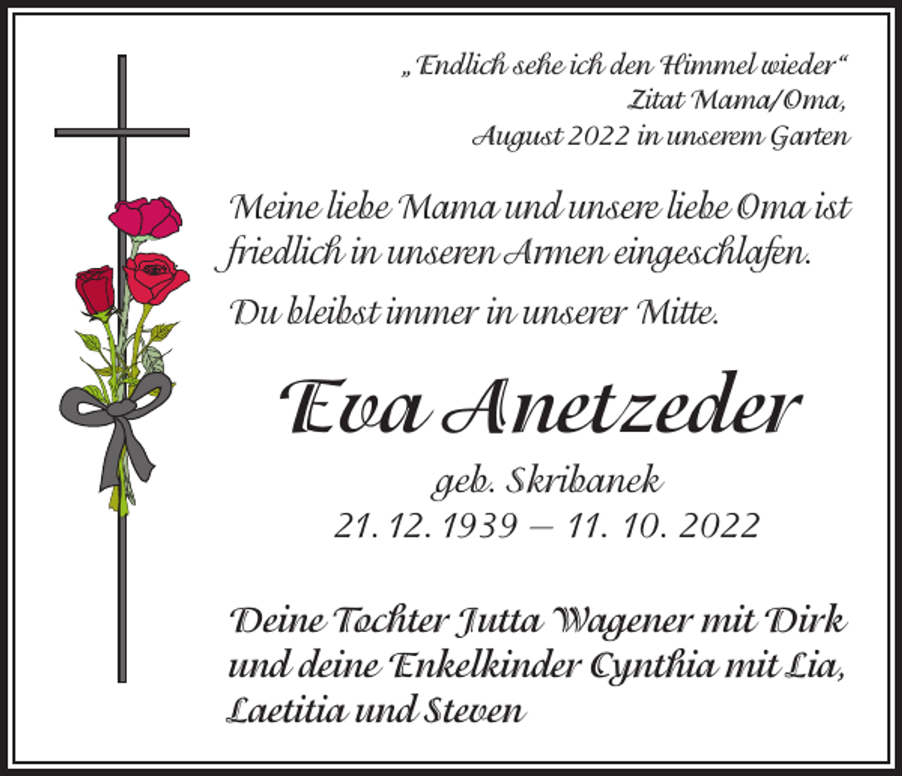 <p>„Endlich sehe ich den Himmel wieder“<br />Zitat Mama/Oma,<br />August 2022 in unserem Garten</p><p>Meine liebe Mama und unsere liebe Oma ist<br />friedlich in unseren Armen eingeschlafen.<br />Du bleibst immer in unserer Mitte.</p><p>Eva Anetzeder<br />geb. Skribanek<br />21. 12. 1939 — 11. 10. 2022<br />Deine Tochter Jutta Wagener mit Dirk<br />und deine Enkelkinder Cynthia mit Lia,<br />Laetitia und Steven</p>