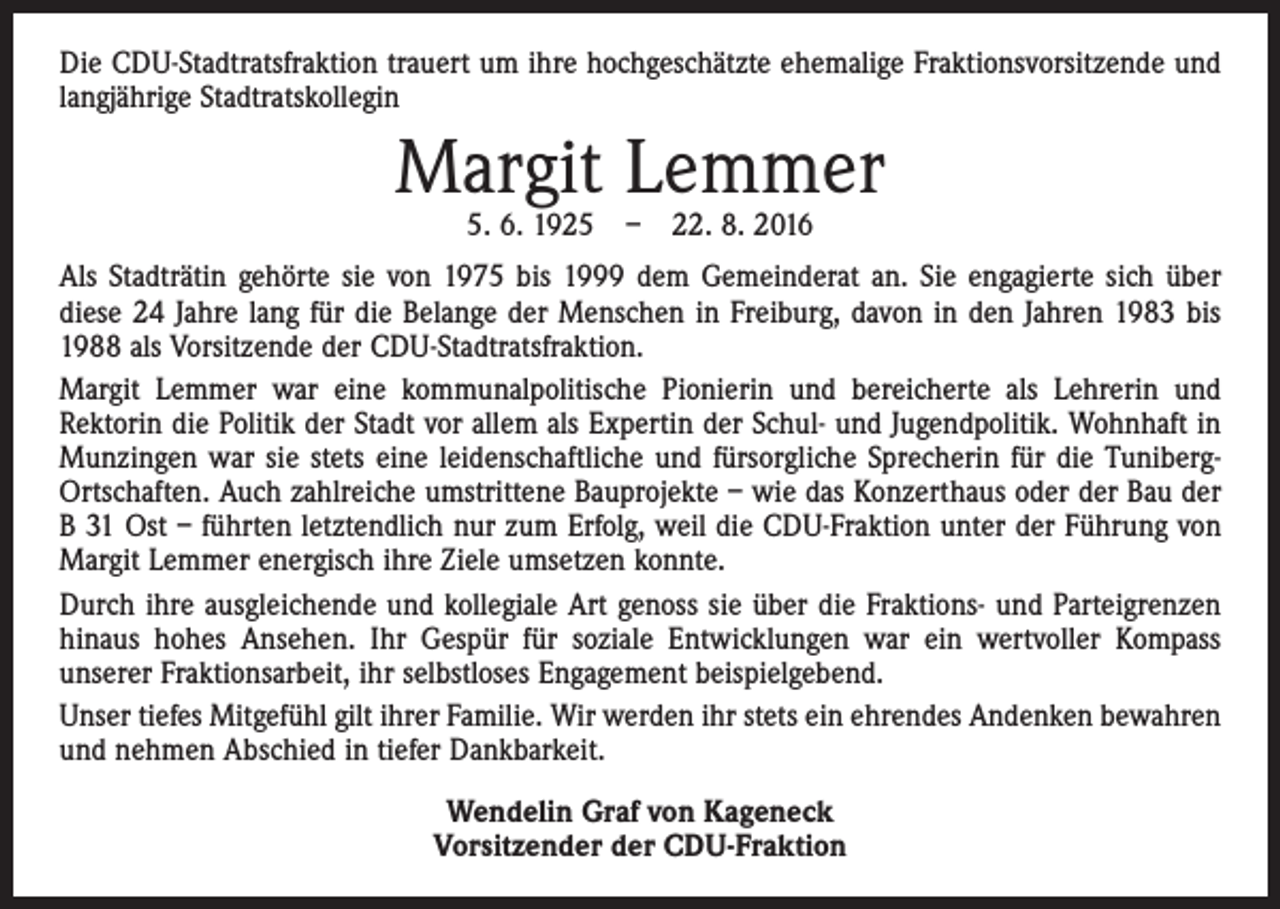 <p>Die CDU-Stadtratsfraktion trauert um ihre hochgeschätzte ehemalige Fraktionsvorsitzende und<br />langjährige Stadtratskollegin</p><p>Margit Lemmer<br />5. 6. 1925 – 22. 8. 2016</p><p>Als Stadträtin gehörte sie von 1975 bis 1999 dem Gemeinderat an. Sie engagierte sich über<br />diese 24 Jahre lang für die Belange der Menschen in Freiburg, davon in den Jahren 1983 bis<br />1988 als Vorsitzende der CDU-Stadtratsfraktion.<br />Margit Lemmer war eine kommunalpolitische Pionierin und bereicherte als Lehrerin und<br />­Rektorin die Politik der Stadt vor allem als Expertin der Schul- und Jugendpolitik. Wohnhaft in<br />Munzingen war sie stets eine leidenschaftliche und fürsorgliche Sprecherin für die TunibergOrtschaften. Auch zahlreiche umstrittene Bauprojekte – wie das Konzerthaus oder der Bau der<br />B 31 Ost – führten letztendlich nur zum Erfolg, weil die CDU-Fraktion unter der Führung von<br />Margit Lemmer energisch ihre Ziele umsetzen konnte.<br />Durch ihre ausgleichende und kollegiale Art genoss sie über die Fraktions- und Parteigrenzen<br />hinaus hohes Ansehen. Ihr Gespür für soziale Entwicklungen war ein wertvoller Kompass<br />­unserer Fraktionsarbeit, ihr selbstloses Engagement beispielgebend.<br />Unser tiefes Mitgefühl gilt ihrer Familie. Wir werden ihr stets ein ehrendes Andenken bewahren<br />und nehmen Abschied in tiefer Dankbarkeit.<br />Wendelin Graf von Kageneck<br />Vorsitzender der CDU-Fraktion</p>