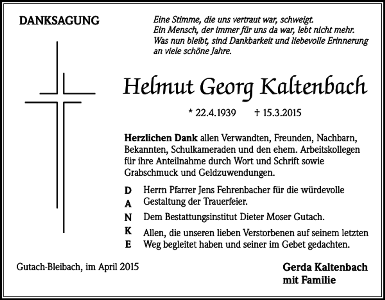 <p>DANKSAGUNG</p><p>Eine Stimme, die uns vertraut war, schweigt.<br />Ein Mensch, der immer für uns da war, lebt nicht mehr.<br />Was nun bleibt, sind Dankbarkeit und liebevolle Erinnerung<br />an viele schöne Jahre.</p><p>Helmut Georg Kaltenbach<br />* 22.4.1939</p><p>† 15.3.2015</p><p>Herzlichen Dank allen Verwandten, Freunden, Nachbarn,<br />Bekannten, Schulkameraden und den ehem. Arbeitskollegen<br />für ihre Anteilnahme durch Wort und Schrift sowie<br />Grabschmuck und Geldzuwendungen.<br />D<br />A<br />N<br />K<br />e<br />Gutach-Bleibach, im April 2015</p><p>Herrn Pfarrer Jens Fehrenbacher für die würdevolle<br />Gestaltung der Trauerfeier.<br />Dem Bestattungsinstitut Dieter Moser Gutach.<br />Allen, die unseren lieben Verstorbenen auf seinem letzten<br />Weg begleitet haben und seiner im Gebet gedachten.</p><p>Gerda Kaltenbach<br />mit Familie</p>