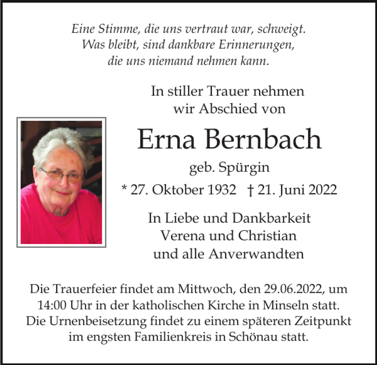 <p>Eine Stimme, die uns vertraut war, schweigt.<br />Was bleibt, sind dankbare Erinnerungen,<br />die uns niemand nehmen kann.</p><p>In stiller Trauer nehmen<br />wir Abschied von</p><p>Erna Bernbach<br />geb. Spürgin<br />* 27. Oktober 1932 † 21. Juni 2022<br />In Liebe und Dankbarkeit<br />Verena und Christian<br />und alle Anverwandten<br />Die Trauerfeier findet am Mittwoch, den 29.06.2022, um<br />14:00 Uhr in der katholischen Kirche in Minseln statt.<br />Die Urnenbeisetzung findet zu einem späteren Zeitpunkt<br />im engsten Familienkreis in Schönau statt.</p>