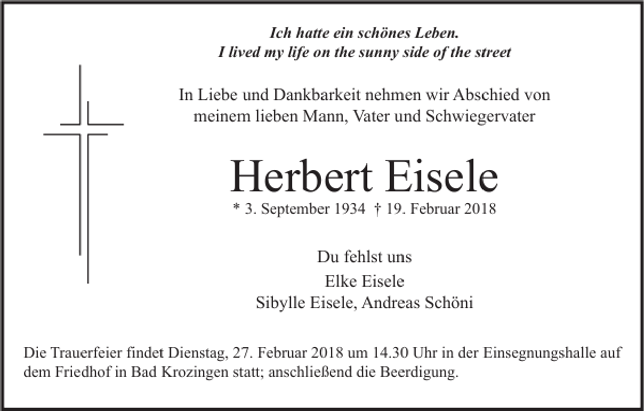 <p>IIch<br />c h hatte<br />h att e ein<br />ei n sschönes<br />c h ö n es Leben.<br />L e b e n.<br />I lilived<br />v e d my<br />m y lif<br />lifee on<br />o n tthe<br />h e ssunny<br />u n n y si<br />side<br />d e of<br />of tthe<br />h e str<br />street<br />e et</p><p>IInn Liebe<br />Li e b e und<br />u n d Dankbarkeit<br />D a n k b ar k eit nehmen<br />n e h m e n wir<br />wir Abschied<br />A bs c hi e d von<br />von<br />m ei n e m lilieben<br />e b e n Mann,<br />M a n n, Vat<br />er uund<br />n d SSchwiegervater<br />c h wi e g er v at er<br />meinem<br />Vater</p><p>HHerbert<br />er b ert Eis<br />Eisele<br />el e<br />** 3.<br />3. September<br />S e pt e m b er 11934<br />9 3 4 †† 119.<br />9. Februar<br />F e br u ar 22</p><p>Du<br />D u f fehlst<br />e hlst uuns<br />ns<br />El k e Eis<br />el e<br />Elke<br />Eisele<br />Sibylle<br />Si<br />b yll e Eisele,<br />Eis el e, Andreas<br />A n dr e as SSchöni<br />c h ö ni<br />Di e TrTrauerfeier<br />Die<br />a u erf ei er fifindet<br />n d et Di<br />Dienstag,<br />e nst a g, 227.<br />7. FFebruar<br />e br u ar 22018<br />0 1 8 uum<br />m 114.30<br />4. 3 0 UUhr<br />hr i in<br />n dder<br />er EiEinsegnungshalle<br />ns e g n u n gs h all e a auf<br />uf<br />ddem<br />e m Friedhof<br />Fri e d h of iin<br />n Bad<br />B a d Krozingen<br />Kr o zi n g e n ststatt;<br />att; aanschließend<br />ns c hli e ß e n d di<br />e Beerdigung.<br />B e er di g u n g.<br />die</p>
