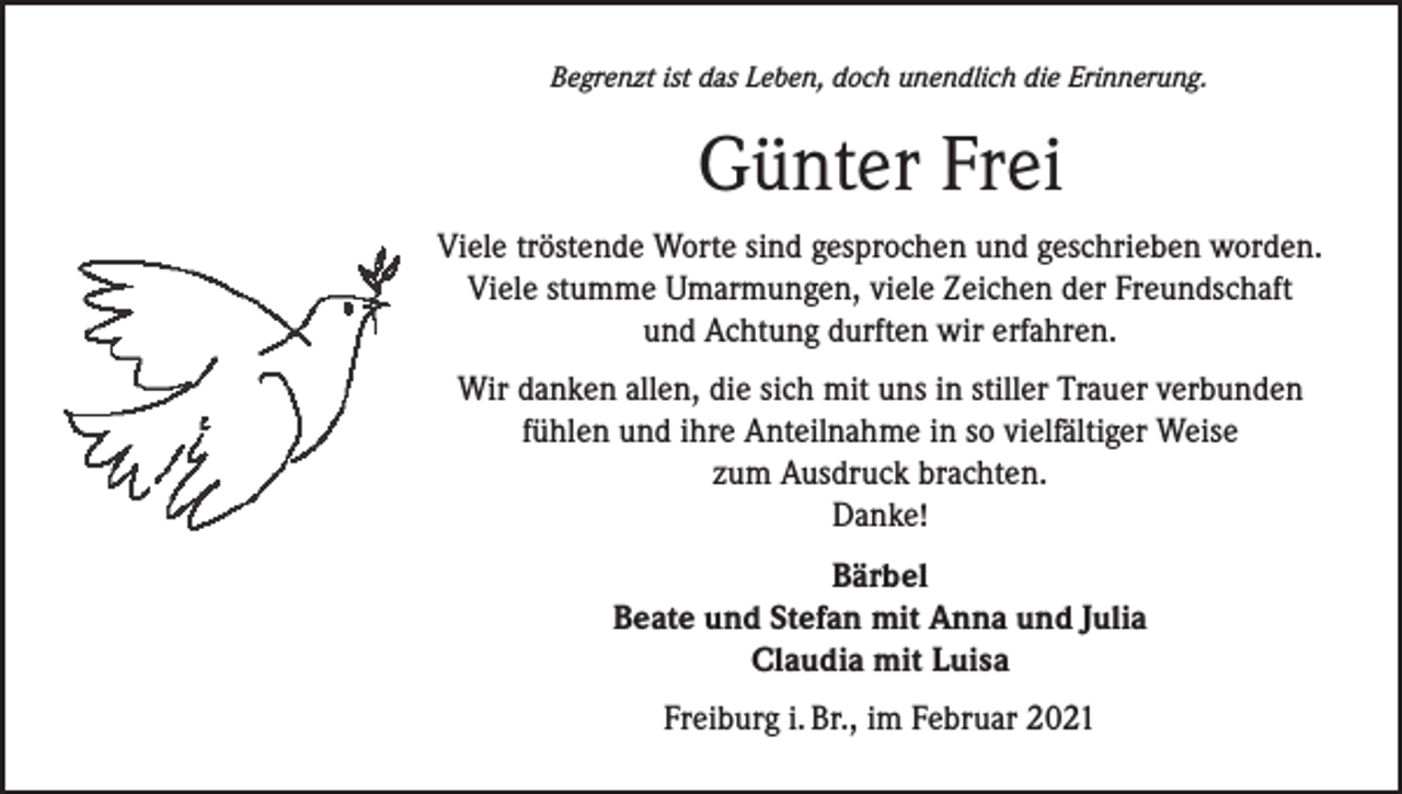 <p>Begrenzt ist das Leben, doch unendlich die Erinnerung.</p><p>Günter Frei<br />Viele tröstende Worte sind gesprochen und geschrieben worden.<br />Viele stumme Umarmungen, viele Zeichen der Freundschaft<br />und Achtung durften wir erfahren.<br />Wir danken allen, die sich mit uns in stiller Trauer verbunden<br />fühlen und ihre Anteilnahme in so vielfältiger Weise<br />zum Ausdruck brachten.<br />Danke!<br />Bärbel<br />Beate und Stefan mit Anna und Julia<br />Claudia mit Luisa<br />Freiburg i. Br., im Februar 2021</p>