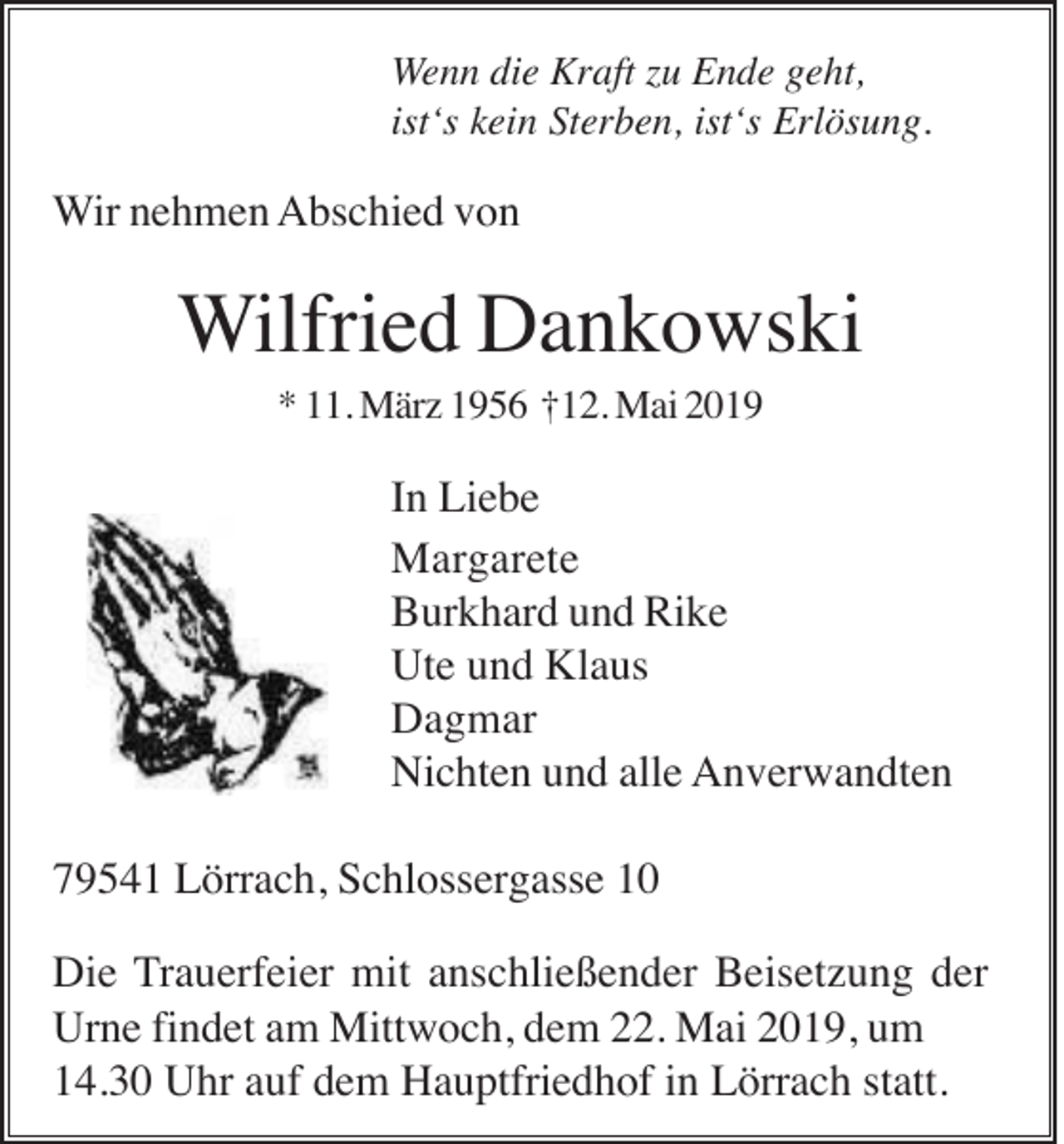 <p>Wenn die Kraft zu Ende geht,<br />ist‘s kein Sterben, ist‘s Erlösung.</p><p>Wir nehmen Abschied von</p><p>Wilfried Dankowski<br />* 11. März 1956 †12. Mai 2019</p><p>In Liebe<br />Margarete<br />Burkhard und Rike<br />Ute und Klaus<br />Dagmar<br />Nichten und alle Anverwandten<br />79541 Lörrach, Schlossergasse 10<br />Die Trauerfeier mit anschließender Beisetzung der<br />Urne findet am Mittwoch, dem 22. Mai 2019, um<br />14.30 Uhr auf dem Hauptfriedhof in Lörrach statt.</p>