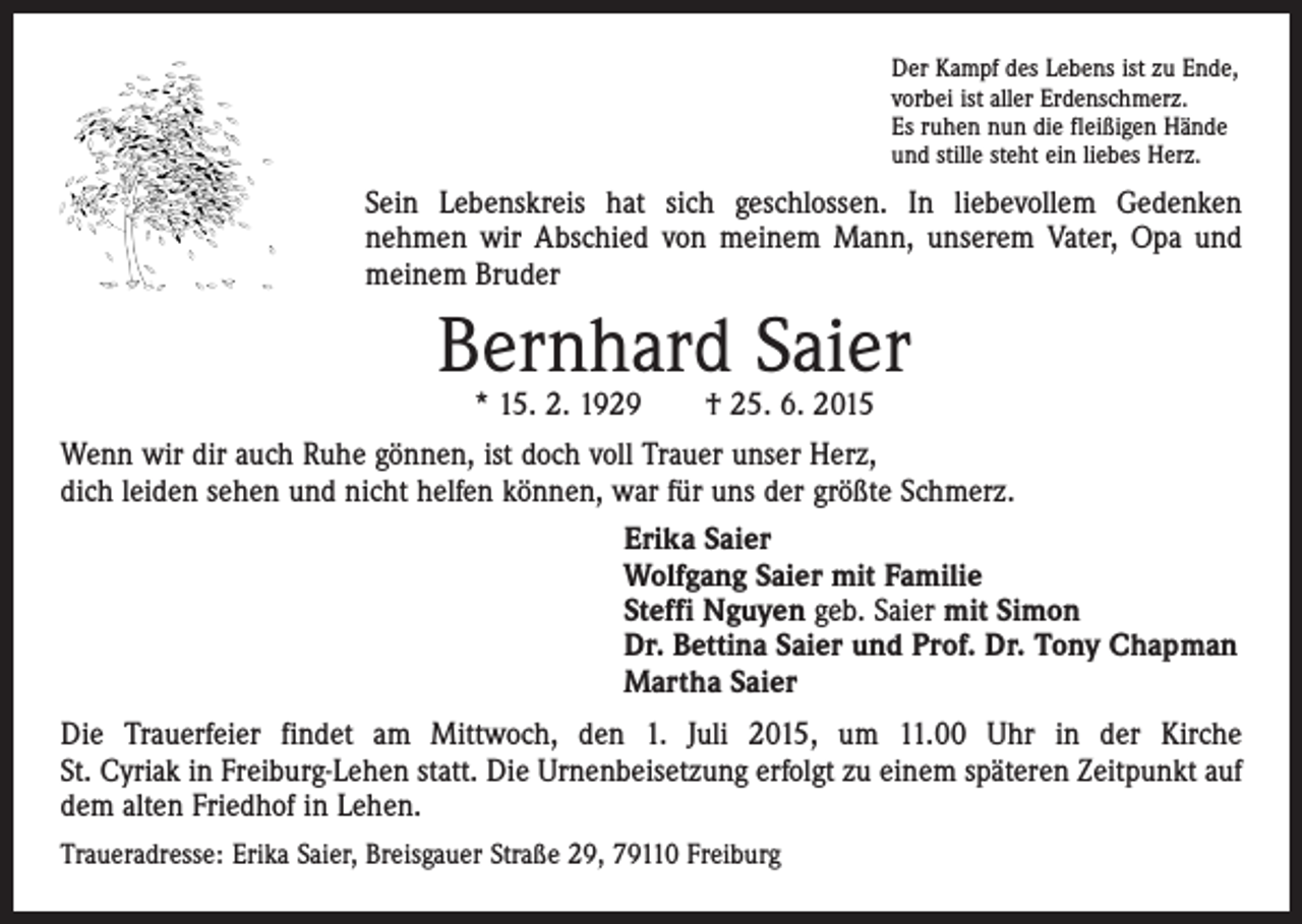 <p>Der Kampf des Lebens ist zu Ende,<br />vorbei ist aller Erdenschmerz.<br />Es ruhen nun die fleißigen Hände<br />und stille steht ein liebes Herz.</p><p>Sein Lebenskreis hat sich geschlossen. In liebevollem Gedenken<br />nehmen wir Abschied von meinem Mann, unserem Vater, Opa und<br />meinem Bruder</p><p>Bernhard Saier<br />* 15. 2. 1929 † 25. 6. 2015</p><p>Wenn wir dir auch Ruhe gönnen, ist doch voll Trauer unser Herz,<br />dich leiden sehen und nicht helfen können, war für uns der größte Schmerz.<br />Erika Saier<br />Wolfgang Saier mit Familie<br />Steffi Nguyen geb. Saier mit Simon<br />Dr. Bettina Saier und Prof. Dr. Tony Chapman<br />Martha Saier<br />Die Trauerfeier findet am Mittwoch, den 1. Juli 2015, um 11.00 Uhr in der Kirche<br />St. Cyriak in Freiburg-Lehen statt. Die Urnenbeisetzung erfolgt zu einem späteren Zeitpunkt auf<br />dem alten Friedhof in Lehen.<br />Traueradresse: Erika Saier, Breisgauer Straße 29, 79110 Freiburg</p>