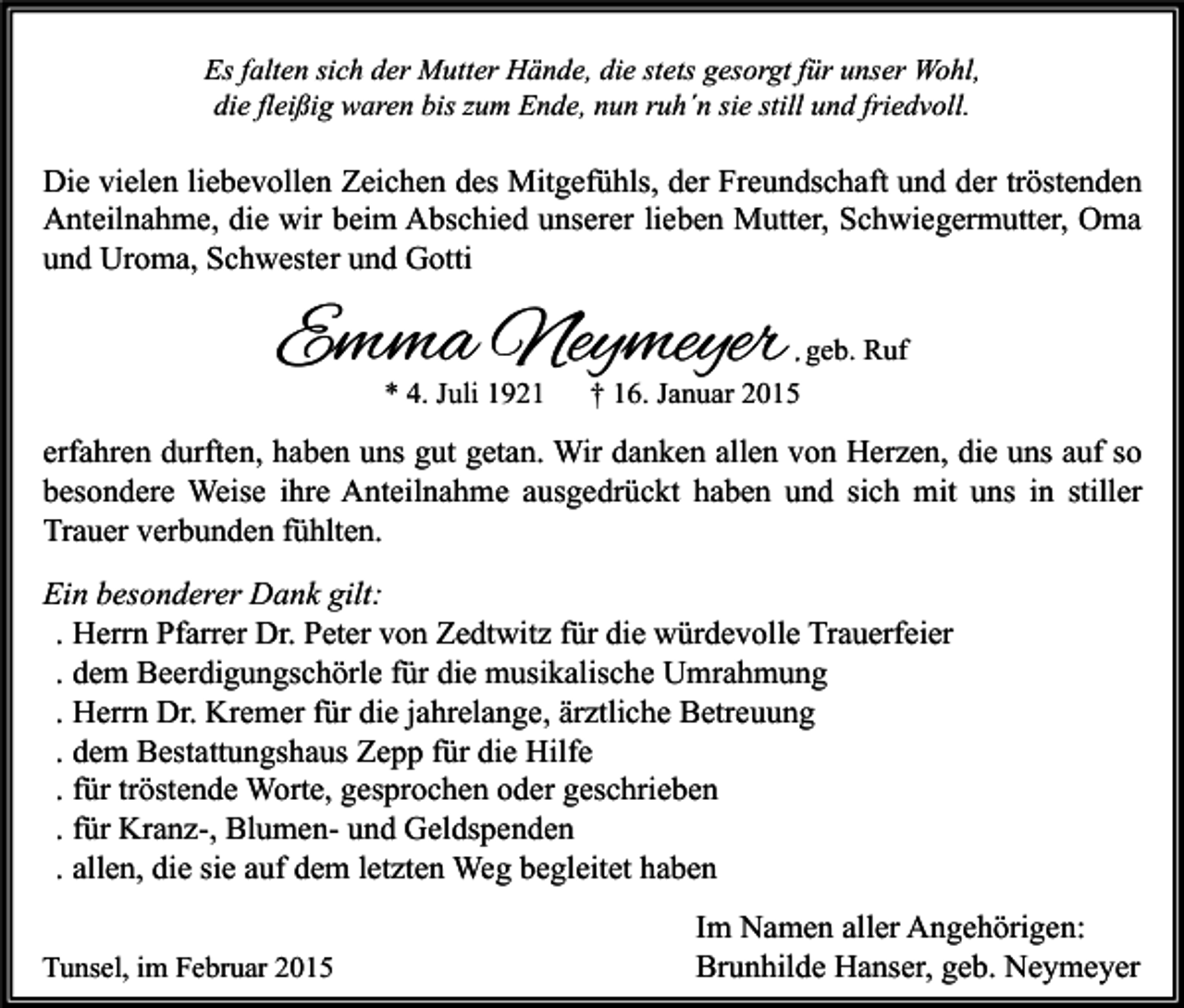<p>Es falten sich der Mutter Hände, die stets gesorgt für unser Wohl,<br />die fleißig waren bis zum Ende, nun ruh´n sie still und friedvoll.</p><p>Die vielen liebevollen Zeichen des Mitgefühls, der Freundschaft und der tröstenden<br />Anteilnahme, die wir beim Abschied unserer lieben Mutter, Schwiegermutter, Oma<br />und Uroma, Schwester und Gotti</p><p>Emma Neymeyer<br />* 4. Juli 1921</p><p>, geb. Ruf<br />† 16. Januar 2015</p><p>erfahren durften, haben uns gut getan. Wir danken allen von Herzen, die uns auf so<br />besondere Weise ihre Anteilnahme ausgedrückt haben und sich mit uns in stiller<br />Trauer verbunden fühlten.<br />Ein besonderer Dank gilt:<br />. Herrn Pfarrer Dr. Peter von Zedtwitz für die würdevolle Trauerfeier<br />. dem Beerdigungschörle für die musikalische Umrahmung<br />. Herrn Dr. Kremer für die jahrelange, ärztliche Betreuung<br />. dem Bestattungshaus Zepp für die Hilfe<br />. für tröstende Worte, gesprochen oder geschrieben<br />. für Kranz-, Blumen- und Geldspenden<br />. allen, die sie auf dem letzten Weg begleitet haben<br />Tunsel, im Februar 2015</p><p>Im Namen aller Angehörigen:<br />Brunhilde Hanser, geb. Neymeyer</p>