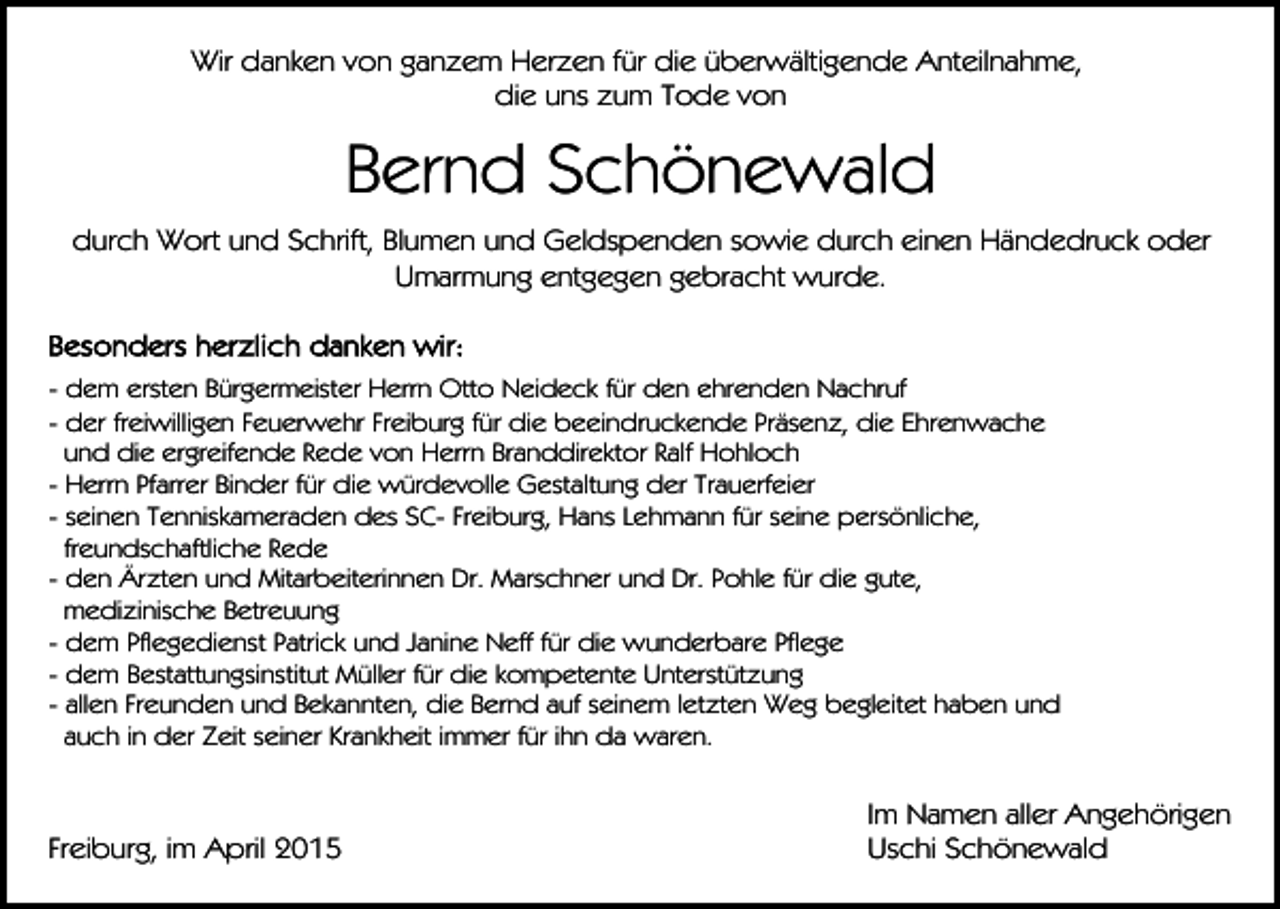 <p>Wir danken von ganzem Herzen für die überwältigende Anteilnahme,<br />die uns zum Tode von</p><p>Bernd Schönewald<br />durch Wort und Schrift, Blumen und Geldspenden sowie durch einen Händedruck oder<br />Umarmung entgegen gebracht wurde.</p><p>- dem ersten Bürgermeister Herrn Otto Neideck für den ehrenden Nachruf<br />- der freiwilligen Feuerwehr Freiburg für die beeindruckende Präsenz, die Ehrenwache<br />und die ergreifende Rede von Herrn Branddirektor Ralf Hohloch<br />- Herrn Pfarrer Binder für die würdevolle Gestaltung der Trauerfeier<br />- seinen Tenniskameraden des SC- Freiburg, Hans Lehmann für seine persönliche,<br />freundschaftliche Rede<br />- den Ärzten und Mitarbeiterinnen Dr. Marschner und Dr. Pohle für die gute,<br />medizinische Betreuung<br />- dem Pflegedienst Patrick und Janine Neff für die wunderbare Pflege<br />- dem Bestattungsinstitut Müller für die kompetente Unterstützung<br />- allen Freunden und Bekannten, die Bernd auf seinem letzten Weg begleitet haben und<br />auch in der Zeit seiner Krankheit immer für ihn da waren.</p><p>Freiburg, im April 2015</p><p>Im Namen aller Angehörigen<br />Uschi Schönewald</p>