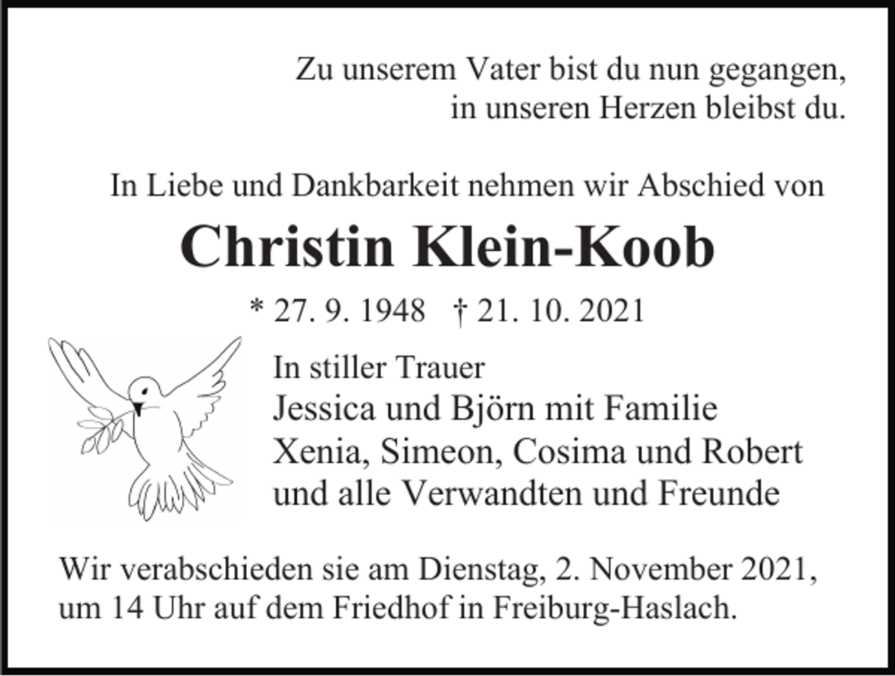 <p>Zu unserem Vater bist du nun gegangen,<br />in unseren Herzen bleibst du.<br />In Liebe und Dankbarkeit nehmen wir Abschied von</p><p>Christin Klein-Koob<br />* 27. 9. 1948 † 21. 10. 2021<br />In stiller Trauer</p><p>Jessica und Björn mit Familie<br />Xenia, Simeon, Cosima und Robert<br />und alle Verwandten und Freunde<br />Wir verabschieden sie am Dienstag, 2. November 2021,<br />um 14 Uhr auf dem Friedhof in Freiburg-Haslach.</p>