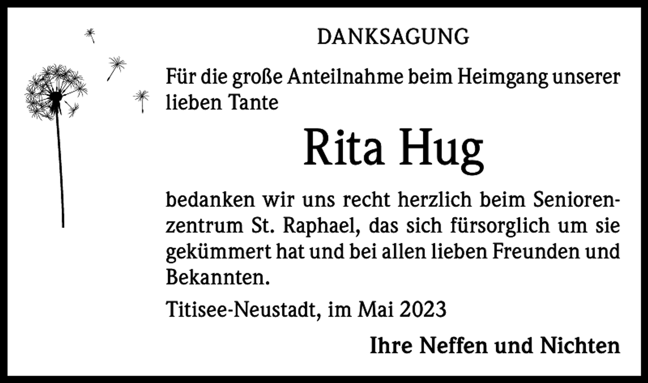<p>DANKSAGUNG<br />Für die große Anteilnahme beim Heimgang unserer<br />lieben Tante</p><p>Rita Hug<br />bedanken wir uns recht herzlich beim Seniorenzentrum St. Raphael, das sich fürsorglich um sie<br />gekümmert hat und bei allen lieben Freunden und<br />Bekannten.<br />Titisee-Neustadt, im Mai 2023</p><p>Ihre Neffen und Nichten</p>