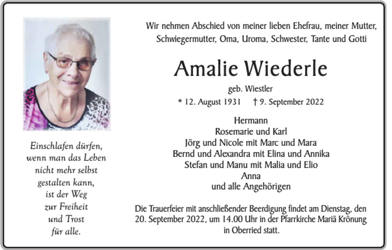 <p>Wir nehmen Abschied von meiner lieben Ehefrau, meiner Mutter,<br />Schwiegermutter, Oma, Uroma, Schwester, Tante und Gotti</p><p>Amalie Wiederle<br />geb. Wiestler<br />9. September 2022</p><p>* 12. August 1931</p><p>Einschlafen dürfen,<br />wenn man das Leben<br />nicht mehr selbst<br />gestalten kann,<br />ist der Weg<br />zur Freiheit<br />und Trost<br />für alle.</p><p>Hermann<br />Rosemarie und Karl<br />Jörg und Nicole mit Marc und Mara<br />Bernd und Alexandra mit Elina und Annika<br />Stefan und Manu mit Malia und Elio<br />Anna<br />und alle Angehörigen<br />Die Trauerfeier mit anschließender Beerdigung findet am Dienstag, den<br />20. September 2022, um 14.00 Uhr in der Pfarrkirche Mariä Krönung<br />in Oberried statt.</p>
