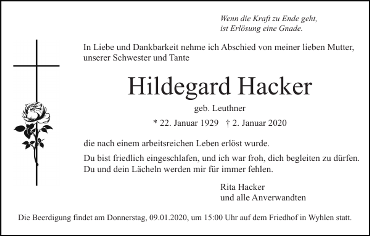 <p>Wenn die Kraft zu Ende geht,<br />ist Erlösung eine Gnade.</p><p>In Liebe und Dankbarkeit nehme ich Abschied von meiner lieben Mutter,<br />unserer Schwester und Tante</p><p>Hildegard Hacker<br />geb. Leuthner<br />* 22. Januar 1929 † 2. Januar 2020<br />die nach einem arbeitsreichen Leben erlöst wurde.<br />Du bist friedlich eingeschlafen, und ich war froh, dich begleiten zu dürfen.<br />Du und dein Lächeln werden mir für immer fehlen.<br />Rita Hacker<br />und alle Anverwandten<br />Die Beerdigung findet am Donnerstag, 09.01.2020, um 15:00 Uhr auf dem Friedhof in Wyhlen statt.</p>