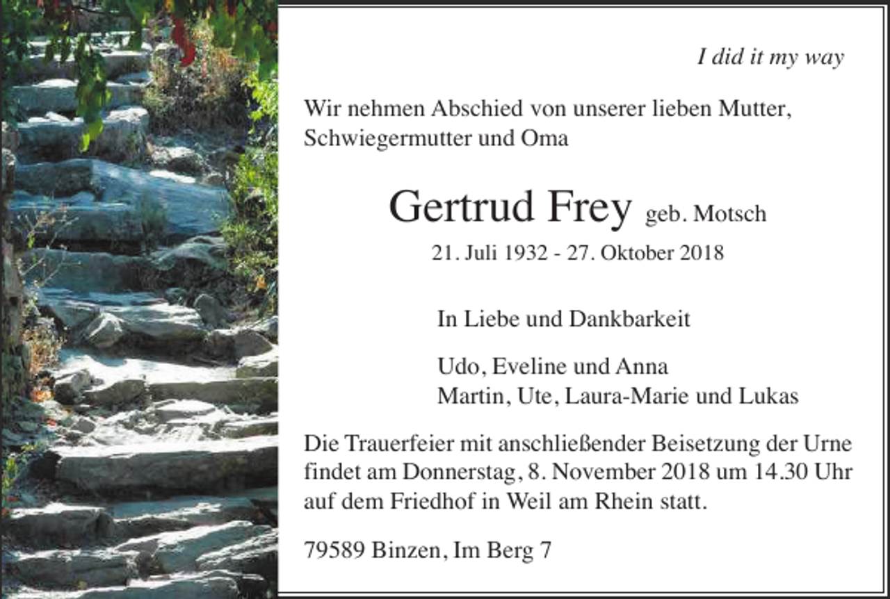 <p>I did it my way<br />Wir nehmen Abschied von unserer lieben Mutter,<br />Schwiegermutter und Oma</p><p>Gertrud Frey geb. Motsch<br />21. Juli 1932 - 27. Oktober 2018</p><p>In Liebe und Dankbarkeit<br />Udo, Eveline und Anna<br />Martin, Ute, Laura-Marie und Lukas<br />Die Trauerfeier mit anschließender Beisetzung der Urne<br />findet am Donnerstag, 8. November 2018 um 14.30 Uhr<br />auf dem Friedhof in Weil am Rhein statt.<br />79589 Binzen, Im Berg 7</p>