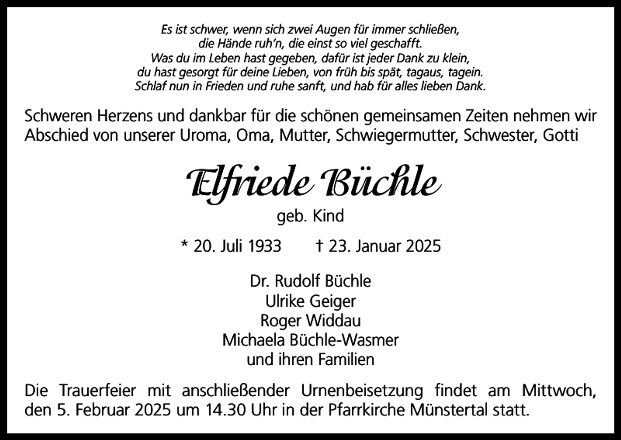 <p>Es ist schwer, wenn sich zwei Augen für immer schließen,<br />die Hände ruh‘n, die einst so viel geschafft.<br />Was du im Leben hast gegeben, dafür ist jeder Dank zu klein,<br />du hast gesorgt für deine Lieben, von früh bis spät, tagaus, tagein.<br />Schlaf nun in Frieden und ruhe sanft, und hab für alles lieben Dank.</p><p>Schweren Herzens und dankbar für die schönen gemeinsamen Zeiten nehmen wir<br />Abschied von unserer Uroma, Oma, Mutter, Schwiegermutter, Schwester, Gotti</p><p>Elfriede Büchle<br />geb. Kind<br />* 20. Juli 1933 † 23. Januar 2025<br />Dr. Rudolf Büchle<br />Ulrike Geiger<br />Roger Widdau<br />Michaela Büchle-Wasmer<br />und ihren Familien<br />Die Trauerfeier mit anschließender Urnenbeisetzung findet am Mittwoch,<br />den 5. Februar 2025 um 14.30 Uhr in der Pfarrkirche Münstertal statt.</p>