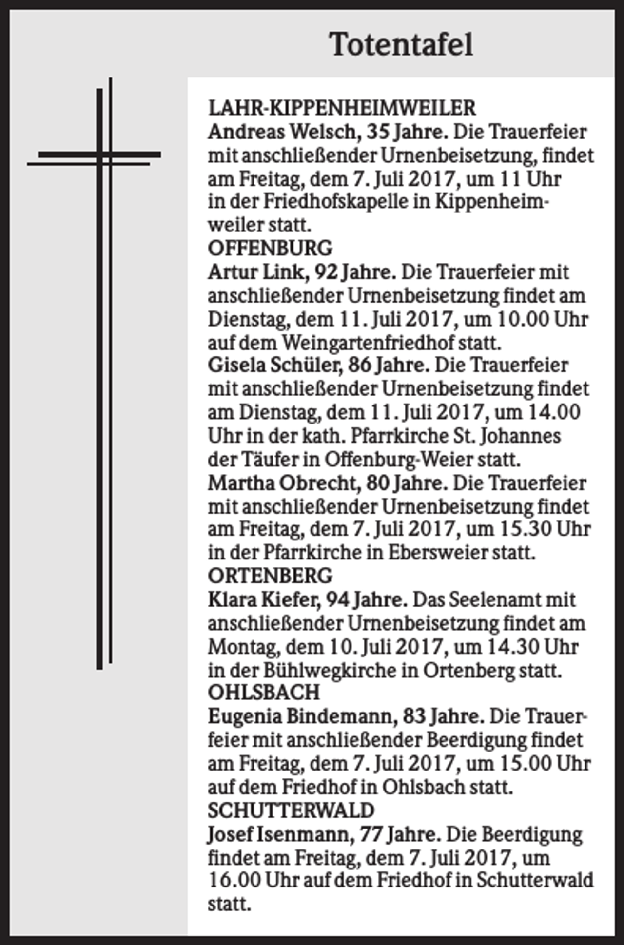 <p>Totentafel<br />LAHR-KIPPENHEIMWEILER<br />Andreas Welsch, 35 Jahre. Die Trauerfeier<br />mit anschließender Urnenbeisetzung, findet<br />am Freitag, dem 7. Juli 2017, um 11 Uhr<br />in der Friedhofskapelle in Kippenheimweiler statt.<br />OFFENBURG<br />Artur Link, 92 Jahre. Die Trauerfeier mit<br />anschließender Urnenbeisetzung findet am<br />Dienstag, dem 11. Juli 2017, um 10.00 Uhr<br />auf dem Weingartenfriedhof statt.<br />Gisela Schüler, 86 Jahre. Die Trauerfeier<br />mit anschließender Urnenbeisetzung findet<br />am Dienstag, dem 11. Juli 2017, um 14.00<br />Uhr in der kath. Pfarrkirche St. Johannes<br />der Täufer in Offenburg-Weier statt.<br />Martha Obrecht, 80 Jahre. Die Trauerfeier<br />mit anschließender Urnenbeisetzung findet<br />am Freitag, dem 7. Juli 2017, um 15.30 Uhr<br />in der Pfarrkirche in Ebersweier statt.<br />ORTENBERG<br />Klara Kiefer, 94 Jahre. Das Seelenamt mit<br />anschließender Urnenbeisetzung findet am<br />Montag, dem 10. Juli 2017, um 14.30 Uhr<br />in der Bühlwegkirche in Ortenberg statt.<br />OHLSBACH<br />Eugenia Bindemann, 83 Jahre. Die Trauerfeier mit anschließender Beerdigung findet<br />am Freitag, dem 7. Juli 2017, um 15.00 Uhr<br />auf dem Friedhof in Ohlsbach statt.<br />SCHUTTERWALD<br />Josef Isenmann, 77 Jahre. Die Beerdigung<br />findet am Freitag, dem 7. Juli 2017, um<br />16.00 Uhr auf dem Friedhof in Schutterwald<br />statt.</p>