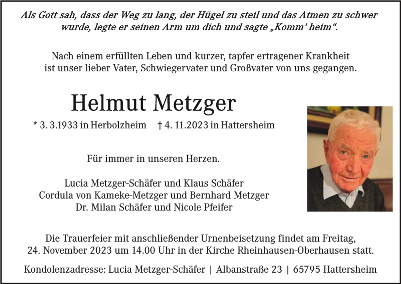 <p>Nach einem erfüllten Leben und kurzer, tapfer ertragener Krankheit<br />ist unser lieber Vater, Schwiegervater und Großvater von uns gegangen.</p><p>* 3. 3.1933 in Herbolzheim</p><p>† 4. 11.2023 in Hattersheim</p><p>Für immer in unseren Herzen.<br />Lucia Metzger-Schäfer und Klaus Schäfer<br />Cordula von Kameke-Metzger und Bernhard Metzger<br />Dr. Milan Schäfer und Nicole Pfeifer<br />Die Trauerfeier mit anschließender Urnenbeisetzung findet am Freitag,<br />24. November 2023 um 14.00 Uhr in der Kirche Rheinhausen-Oberhausen statt.<br />Kondolenzadresse: Lucia Metzger-Schäfer | Albanstraße 23 | 65795 Hattersheim</p>