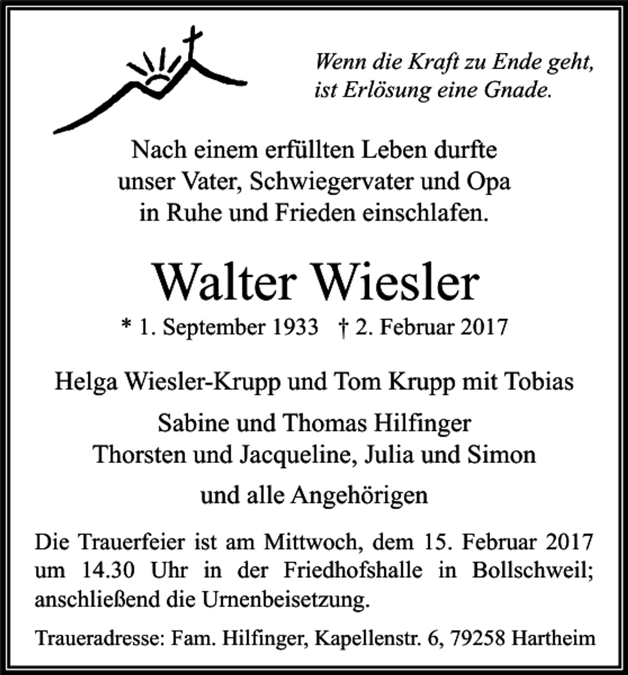 <p>Wenn die Kraft zu Ende geht,<br />ist Erlösung eine Gnade.</p><p>Nach einem erfüllten Leben durfte<br />unser Vater, Schwiegervater und Opa<br />in Ruhe und Frieden einschlafen.</p><p>Walter Wiesler</p><p>* 1. September 1933 † 2. Februar 2017</p><p>Helga Wiesler-Krupp und Tom Krupp mit Tobias<br />Sabine und Thomas Hilfinger<br />Thorsten und Jacqueline, Julia und Simon<br />und alle Angehörigen<br />Die Trauerfeier ist am Mittwoch, dem 15. Februar 2017<br />um 14.30 Uhr in der Friedhofshalle in Bollschweil;<br />anschließend die Urnenbeisetzung.<br />Traueradresse: Fam. Hilfinger, Kapellenstr. 6, 79258 Hartheim</p>