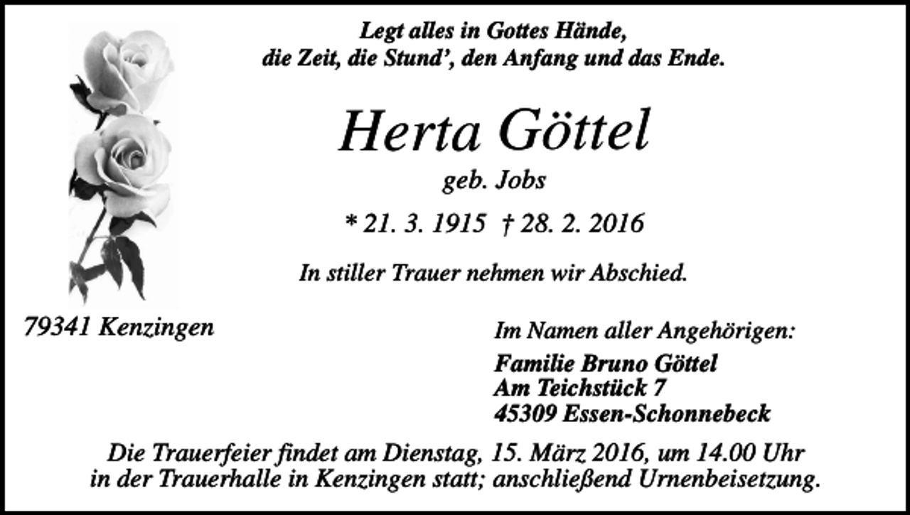 <p>Legt alles in Gottes Hände,<br />die Zeit, die Stund’, den Anfang und das Ende.</p><p>Herta Göttel<br />geb. Jobs<br />* 21. 3. 1915 † 28. 2. 2016<br />In stiller Trauer nehmen wir Abschied.</p><p>79341 Kenzingen</p><p>Im Namen aller Angehörigen:<br />Familie Bruno Göttel<br />Am Teichstück 7<br />45309 Essen-Schonnebeck</p><p>Die Trauerfeier findet am Dienstag, 15. März 2016, um 14.00 Uhr<br />in der Trauerhalle in Kenzingen statt; anschließend Urnenbeisetzung.</p>