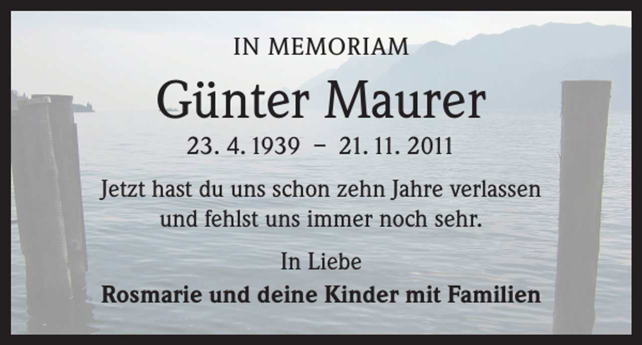 <p>IN MEMORIAM</p><p>Günter Maurer<br />23. 4. 1939 – 21. 11. 2011</p><p>Jetzt hast du uns schon zehn Jahre verlassen<br />und fehlst uns immer noch sehr.<br />In Liebe<br />Rosmarie und deine Kinder mit Familien</p>