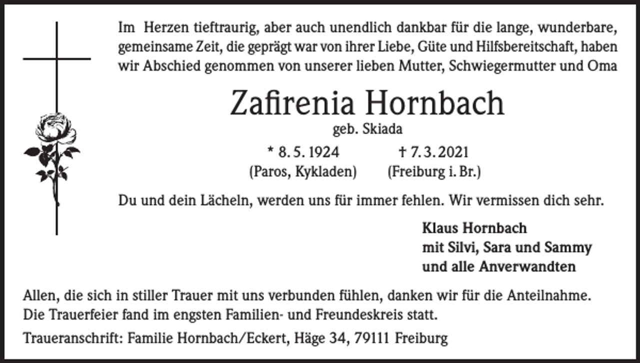 <p>Im Herzen tieftraurig, aber auch unendlich dankbar für die lange, wunderbare,<br />gemeinsame Zeit, die geprägt war von ihrer Liebe, Güte und Hilfsbereitschaft, haben<br />wir Abschied genommen von unserer lieben Mutter, Schwiegermutter und Oma</p><p>Zafirenia Hornbach</p><p>geb. Skiada<br />* 8. 5. 1924<br />† 7. 3. 2021<br />(Paros, Kykladen)<br />(Freiburg i. Br.)</p><p>Du und dein Lächeln, werden uns für immer fehlen. Wir vermissen dich sehr.<br />Klaus Hornbach<br />mit Silvi, Sara und Sammy<br />und alle Anverwandten<br />Allen, die sich in stiller Trauer mit uns verbunden fühlen, danken wir für die Anteilnahme.<br />Die Trauerfeier fand im engsten Familien- und Freundeskreis statt.<br />Traueranschrift: Familie Hornbach/Eckert, Häge 34, 79111 Freiburg</p>